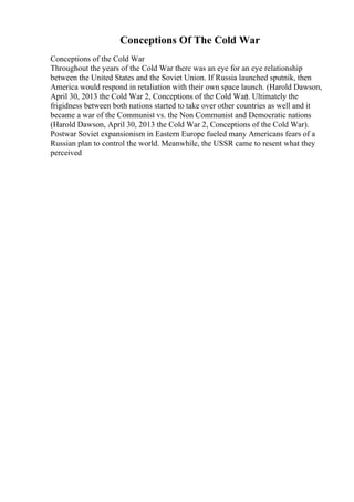 Conceptions Of The Cold War
Conceptions of the Cold War
Throughout the years of the Cold War there was an eye for an eye relationship
between the United States and the Soviet Union. If Russia launched sputnik, then
America would respond in retaliation with their own space launch. (Harold Dawson,
April 30, 2013 the Cold War 2, Conceptions of the Cold War). Ultimately the
frigidness between both nations started to take over other countries as well and it
became a war of the Communist vs. the Non Communist and Democratic nations
(Harold Dawson, April 30, 2013 the Cold War 2, Conceptions of the Cold War).
Postwar Soviet expansionism in Eastern Europe fueled many Americans fears of a
Russian plan to control the world. Meanwhile, the USSR came to resent what they
perceived
 