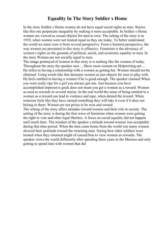 Equality In The Story Soldier s Home
In the story Soldier s Home women do not have equal social rights as men. Stories
like this one perpetuate inequality by making it more acceptable. In Soldier s Home
women are viewed as sexual objects for men to own. The setting of the story is in
1919, when women were not treated equal as they are today. To better understand
the world we must view it from several perspective. From a feminist perspective, the
way women are presented in this story is offensive. Feminism is the advocacy of
women s rights on the grounds of political, social, and economic equality to men. In
the story Women are not socially equal to men.
The image portrayed of women in this story is is nothing like the women of today.
Throughout the story the speaker sees ... Show more content on Helpwriting.net ...
He refers to having a relationship with a women as getting her. Women should not be
obtained. Using words like that demeans women as just objects for men to play with.
He feels entitled to having a women if he is good enough. The speaker claimed When
you were really ripe for a girl you always got one. Just because you have
accomplished impressive goals does not mean you get a women as a reward. Women
as used as rewards in several stories. In the real world the sense of being entitled to a
woman as a reward can lead to violence and rape, when denied the reward. When
someone feels like they have earned something they will take it even if it does not
belong to them. Women are not prizes to be won and owned.
The setting of the story affect attitudes toward women and their role in society. The
setting of the story is during the first wave of feminism when women were getting
the right to vote and other legal liberties. A focus on social equality did not happen
until much later. The mindset of the speaker s attitude toward women was acceptable
during that time period. When the men came home from the world war many women
showed their gratitude toward the returning men. Seeing how other soldiers were
treated when they returned might of caused him to view women as rewards. The
speaker views the world differently after spending three years in the Marines and only
getting to spend time with women that did
 