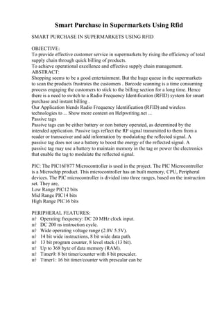 Smart Purchase in Supermarkets Using Rfid
SMART PURCHASE IN SUPERMARKETS USING RFID
OBJECTIVE:
To provide effective customer service in supermarkets by rising the efficiency of total
supply chain through quick billing of products.
To achieve operational excellence and effective supply chain management.
ABSTRACT:
Shopping seems to be a good entertainment. But the huge queue in the supermarkets
to scan the products frustrates the customers . Barcode scanning is a time consuming
process engaging the customers to stick to the billing section for a long time. Hence
there is a need to switch to a Radio Frequency Identification (RFID) system for smart
purchase and instant billing .
Our Application blends Radio Frequency Identification (RFID) and wireless
technologies to ... Show more content on Helpwriting.net ...
Passive tags
Passive tags can be either battery or non battery operated, as determined by the
intended application. Passive tags reflect the RF signal transmitted to them from a
reader or transceiver and add information by modulating the reflected signal. A
passive tag does not use a battery to boost the energy of the reflected signal. A
passive tag may use a battery to maintain memory in the tag or power the electronics
that enable the tag to modulate the reflected signal.
PIC: The PIC16F877 Microcontroller is used in the project. The PIC Microcontroller
is a Microchip product. This microcontroller has an built memory, CPU, Peripheral
devices. The PIC microcontroller is divided into three ranges, based on the instruction
set. They are,
Low Range PIC12 bits
Mid Range PIC14 bits
High Range PIC16 bits
PERIPHERAL FEATURES:
пѓ Operating frequency: DC 20 MHz clock input.
пѓ DC 200 ns instruction cycle.
пѓ Wide operating voltage range (2.0V 5.5V).
пѓ 14 bit wide instructions, 8 bit wide data path.
пѓ 13 bit program counter, 8 level stack (13 bit).
пѓ Up to 368 byte of data memory (RAM).
пѓ Timer0: 8 bit timer/counter with 8 bit prescaler.
пѓ Timer1: 16 bit timer/counter with prescalar can be
 