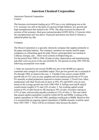 American Chemical Corporatiion
American Chemical Corporation
Context
The business environment leading up to 1979 was a very challenging one as the
U.S. economy was still on the heels of a period of high inflation, low growth and
high unemployment that started in the 1970s. The deep recession hit almost all
sections of the economy. Real gross national product (GNP) fell by 2.5 percent while
the unemployment rate rose above 10 percent and almost one third of America s
industrial plants lay idle.
Company
The Dixon Corporation is a specialty chemicals company that supplies primarily to
the paper and pulp industry. The company s products are mainly used by paper
companies as a bleaching agent for pulp. Dixon s principal plant was located in
Calhoun, Georgia, and ... Show more content on Helpwriting.net ...
For the period from 1980 to 1984, all data of sales, depreciation and manufacturing
and other costs are given in the case (Exhibit 8). The period covering 1985 1989 the
following assumptions were made:
1. Sales are assumed to not exceed 38,000 tons due to the 40,000 ton capacity
constraint and a margin for unsellable output. Price per ton growth rate is assumed at
8% through 1989, as stated in the case. 2. Variable Costs: power costper KWH
growth rate of 12% year on year, graphite and salt expense growth rate of 5% and
6% annually as plant production expected to remain constant 3. Fixed Costs: labor,
maintenance and other fixed costs to grow at 10%, 8% and 0.04% year on year
based on the average growth rate from 1980 1984. 4. Selling costs and R amp;D
would remain roughly 0.7% and 2.8% of sales. 5. Net working capital would
remain at 9% of sales based on AR staying at 10% of sales, inventory staying at
4.5% of sales, and accounts payable constant at 5.5% of sales. 6. The case stated
that annual capital expenditure would be within $475k and $600k. Looking at the
capital expenditure in 1983 and 1984, spending would peak at $600k. Based on this,
it is assumed that an ongoing capital expenditure of $600k annually would be spent
from 1985 1989. 7. There will be no terminal value because the plant s
 