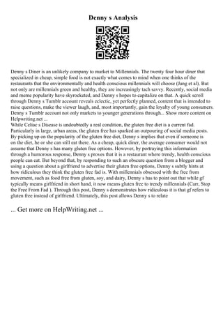 Denny s Analysis
Denny s Diner is an unlikely company to market to Millennials. The twenty four hour diner that
specialized in cheap, simple food is not exactly what comes to mind when one thinks of the
restaurants that the environmentally and health conscious millennials will choose (Jang et al). But
not only are millennials green and healthy, they are increasingly tach savvy. Recently, social media
and meme popularity have skyrocketed, and Denny s hopes to capitalize on that. A quick scroll
through Denny s Tumblr account reveals eclectic, yet perfectly planned, content that is intended to
raise questions, make the viewer laugh, and, most importantly, gain the loyalty of young consumers.
Denny s Tumblr account not only markets to younger generations through... Show more content on
Helpwriting.net ...
While Celiac s Disease is undoubtedly a real condition, the gluten free diet is a current fad.
Particularly in large, urban areas, the gluten free has sparked an outpouring of social media posts.
By picking up on the popularity of the gluten free diet, Denny s implies that even if someone is
on the diet, he or she can still eat there. As a cheap, quick diner, the average consumer would not
assume that Denny s has many gluten free options. However, by portraying this information
through a humorous response, Denny s proves that it is a restaurant where trendy, health conscious
people can eat. But beyond that, by responding to such an obscure question from a blogger and
using a question about a girlfriend to advertise their gluten free options, Denny s subtly hints at
how ridiculous they think the gluten free fad is. With millennials obsessed with the free from
movement, such as food free from gluten, soy, and dairy, Denny s has to point out that while gf
typically means girlfriend in short hand, it now means gluten free to trendy millennials (Carr, Stop
the Free From Fad ). Through this post, Denny s demonstrates how ridiculous it is that gf refers to
gluten free instead of girlfriend. Ultimately, this post allows Denny s to relate
... Get more on HelpWriting.net ...
 