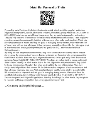 Metal Rat Personality Traits
Personality traits Positives: forthright, charismatic, quick witted, sociable, popular, meticulous
Negatives: manipulative, selfish, calculated, secretive, intolerant, greedy Metal Rat (01/28/1960 to
02/14/1961) Metal rats are sociable and eloquent, so they are excellent persuaders and orators.
They are very sensitive to the outside world and have innate enthusiasm and zest. Their subjective
experience make them successful, but their self awareness often make much troubled. Metal rats
have excellent luck in wealth and they are good at managing money matters, thus often earn a lot
of money and will not lose a lot even if they encounter an accident. Generally, they take great pride
in their homes and attach great importance to the quality of life,... Show more content on
Helpwriting.net ...
By using the rich interpersonal connections, they twice the results with half the efforts and can
always seize the opportunity of success. Female water rats are fantasists who always pursue the
elusive love, but male water rats try to be good fathers who always pull away from illusions for
romantic. Wood Rat (02/02/1984 to 02/19/1985) Wood rats are rather timid in nature and would
favor a life of serenity. in other words, due to the lack of patience and perseverance, they could
be losing opportunities. Therefor, they often go straight to the core of the matter. Also, they
always have bright ideas, thus suitable for the jobs related to computer. Wood rats are moral and
they advocate peace and hate war. With excellent luck in wealth, wood rats live a comfortable
life but they are too subjective and not good at managing money matters. If they can form the
good habit of saving, they will have better luck in wealth. Fire Rat (01/24/1936 to 02/10/1937)
Fire rats are gentle and elegant in appearance, but they like change. In other words, they are prone
to vigorous and brave personalities that always cause impetuosity and
... Get more on HelpWriting.net ...
 