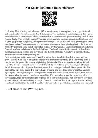 Not Going To Church Research Paper
It s boring. That s the top ranked answer (42 percent) among reasons given by infrequent attenders
and non attenders for not going to church (Manners). This quotation proves that people don t go to
church because it simply doesn t hold their attention. 42 percent don t go because they think it s not
fun and lively. That needs to change! To make people come to church a person needs to know how
to greet people with hospitality, incorporate new things to the church, and have growth goals so the
church can thrive. To attract people it is important to welcome them with hospitality. To draw in
people try planning some out of church fun events. Invite everyone! Many might pick up on having
fun with brothers and sisters in the faith (Miller). If a church has activities outside of church the
members can invite friends, and they might like the feel of things. Also, have a welcome team...
Show more content on Helpwriting.net ...
Growing is important in any church. Youth bringing their friends to church is a great way to
grow (Miller). Kids like to bring their friends with them anywhere they go. If they bring them to
church, and the guests like it, they might bring their family. There are special activities for kids
like VBS. Everyone should have one, invite the whole town! It is a great way to grow (Miller).
At VBS there are a lot of guests that come, some don t belong to a church. If the guests like that
church they will come again. If a church keeps growing how will they know when they ve done
a good job? Have a growth goal (Evangelism Coach). If a church doesn t have a goal, then how do
they know when they ve accomplished something. If a church has a goal for every year, then if
they succeed, they have something to be proud of. If they don t succeed, then they know they need
to have more activities that bring in people. Create a committee that is like a growth team (Miller).
If a church has that then the staff doesn t have to worry about growth, the committee is in charge of
... Get more on HelpWriting.net ...
 