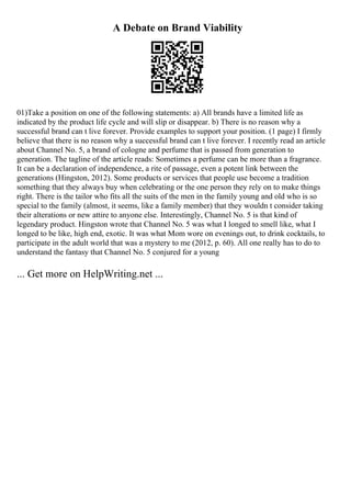 A Debate on Brand Viability
01)Take a position on one of the following statements: a) All brands have a limited life as
indicated by the product life cycle and will slip or disappear. b) There is no reason why a
successful brand can t live forever. Provide examples to support your position. (1 page) I firmly
believe that there is no reason why a successful brand can t live forever. I recently read an article
about Channel No. 5, a brand of cologne and perfume that is passed from generation to
generation. The tagline of the article reads: Sometimes a perfume can be more than a fragrance.
It can be a declaration of independence, a rite of passage, even a potent link between the
generations (Hingston, 2012). Some products or services that people use become a tradition
something that they always buy when celebrating or the one person they rely on to make things
right. There is the tailor who fits all the suits of the men in the family young and old who is so
special to the family (almost, it seems, like a family member) that they wouldn t consider taking
their alterations or new attire to anyone else. Interestingly, Channel No. 5 is that kind of
legendary product. Hingston wrote that Channel No. 5 was what I longed to smell like, what I
longed to be like, high end, exotic. It was what Mom wore on evenings out, to drink cocktails, to
participate in the adult world that was a mystery to me (2012, p. 60). All one really has to do to
understand the fantasy that Channel No. 5 conjured for a young
... Get more on HelpWriting.net ...
 