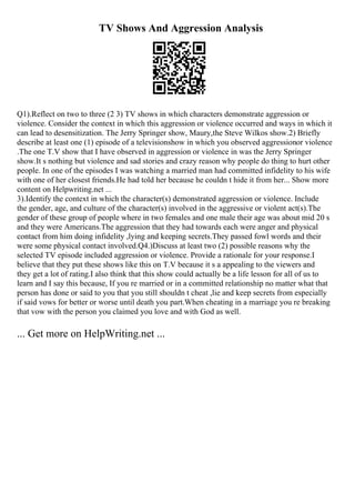 TV Shows And Aggression Analysis
Q1).Reflect on two to three (2 3) TV shows in which characters demonstrate aggression or
violence. Consider the context in which this aggression or violence occurred and ways in which it
can lead to desensitization. The Jerry Springer show, Maury,the Steve Wilkos show.2) Briefly
describe at least one (1) episode of a televisionshow in which you observed aggressionor violence
.The one T.V show that I have observed in aggression or violence in was the Jerry Springer
show.It s nothing but violence and sad stories and crazy reason why people do thing to hurt other
people. In one of the episodes I was watching a married man had committed infidelity to his wife
with one of her closest friends.He had told her because he couldn t hide it from her... Show more
content on Helpwriting.net ...
3).Identify the context in which the character(s) demonstrated aggression or violence. Include
the gender, age, and culture of the character(s) involved in the aggressive or violent act(s).The
gender of these group of people where in two females and one male their age was about mid 20 s
and they were Americans.The aggression that they had towards each were anger and physical
contact from him doing infidelity ,lying and keeping secrets.They passed fowl words and their
were some physical contact involved.Q4.)Discuss at least two (2) possible reasons why the
selected TV episode included aggression or violence. Provide a rationale for your response.I
believe that they put these shows like this on T.V because it s a appealing to the viewers and
they get a lot of rating.I also think that this show could actually be a life lesson for all of us to
learn and I say this because, If you re married or in a committed relationship no matter what that
person has done or said to you that you still shouldn t cheat ,lie and keep secrets from especially
if said vows for better or worse until death you part.When cheating in a marriage you re breaking
that vow with the person you claimed you love and with God as well.
... Get more on HelpWriting.net ...
 