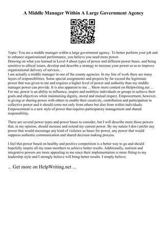 A Middle Manager Within A Large Government Agency
Topic: You are a middle manager within a large government agency. To better perform your job and
to enhance organizational performance, you believe you need more power.
Drawing on what you learned in Level 4 about types of power and different power bases, and being
sensitive to ethical issues, develop and describe a strategy to increase your power so as to improve
organizational delivery of services. .
I am actually a middle manager in one of the county agencies. In my line of work there are many
layers of responsibilities. Some special assignments and projects by far exceed the legitimate
power that was given to me and requires a higher level of power and authority than my middle
manager power can provide. It is also apparent to me ... Show more content on Helpwriting.net ...
For me, power is an ability to influence, inspire and mobilize individuals or groups to achieve their
goals and objectives while maintaining dignity, moral and mutual respect. Empowerment, however,
is giving or sharing power with others to enable their creativity, contribution and participation in
collective power and it should come not only from others but also from within individuals.
Empowerment is a new style of power that requires participatory management and shared
responsibility.
There are several power types and power bases to consider, but I will describe more those powers
that, in my opinion, should increase and extend my current power. By my nature I don t prefer any
power that would encourage any kind of violence as bases for power, any power that would
suppress authentic communication and shared decision making process.
I feel that power based on healthy and positive competition is a better way to go and should
hopefully inspire all my team members to achieve better results. Additionally, nutrient and
integrative powers are more appealing to me since their implementation is more fitting to my
leadership style and I strongly believe will bring better results. I simply believe
... Get more on HelpWriting.net ...
 