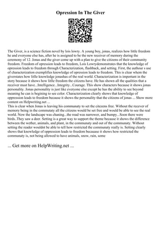 Opression In The Giver
The Giver, is a science fiction novel by lois lowry. A young boy, jonas, realizes how little freedom
he and everyone else has, after he is assigned to be the new receiver of memory during the
ceremony of 12. Jonas and the giver come up with a plan to give the citizens of their community
freedom. Freedom of opression leads to freedom, Lois Lowrydemonstrates that the knowledge of
opression leads to freedom through Characterization, flashback, and setting. First, the authour s use
of characterization exemplifies knowledge of opression leads to freedom. This is clear whem the
giverstates how litlle knowledge jonashas of the real world. Characterization is important in the
story because it shows how litlle freedom the citizens have. He has shown all the qualities that a
receiver must have...Intelligence...Integrity...Courage. This show characters because it shows jonas
personality. Jonas personality is just like everyone else except he has the ability to see beyond
meaning he can is begining to see color. Characterization clearly shows that knowledge of
oppression leads to freedom because it shows the personality that the citizens of jonas ... Show more
content on Helpwriting.net ...
This is clear when Jonas is leaving his communaty to set the citezens free. Without the recever of
memory being in the commutaty all the citizens would be set free and would be able to see the real
world. Now the landscape was chaning...the road was narrower, and bumpy...Soon there were
birds..They saw a deer. Setting is a great way to support the theme because it shows the difference
between the wether, animals, and plant, in the communaty and out of the communaty. Without
setting the reader wouldnt be able to tell how restricted the communaty really is. Setting clearly
shows that knowledge of oppression leads to freedom becauase it shows how restricted the
communaty is, not being allowed to have animals, snow, rain, some
... Get more on HelpWriting.net ...
 