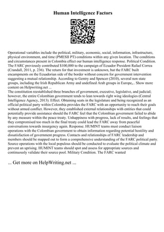 Human Intelligence Factors
Operational variables include the political, military, economic, social, information, infrastructure,
physical environment, and time (PMESII PT) conditions within any given location. The conditions
and circumstances present in Colombia effect our human intelligence response. Political Condition.
The FARC previously contributed $100,000 to the campaign of Ecuador President Rafael Correa
(Crandall, 2011, p. 236). The return for that investment is unknown, but the FARC built
encampments on the Ecuadorian side of the border without concern for government intervention
suggesting a mutual relationship. According to Gentry and Spencer (2010), several non state
groups, including the Irish Republican Army and undefined Arab groups in Europe,... Show more
content on Helpwriting.net ...
The constitution reestablished three branches of government, executive, legislative, and judicial;
however, the entire Colombian government tends to lean towards right wing ideologies (Central
Intelligence Agency, 2013). Effect. Obtaining seats in the legislature and being recognized as an
official political party within Colombia provides the FARC with an opportunity to reach their goals
without armed conflict. However, they established external relationships with entities that could
potentially provide assistance should the FARC feel that the Colombian government failed to abide
by any measure within the peace treaty. Unhappiness with progress, lack of results, and feelings that
they compromised too much in the final treaty could lead the FARC away from peaceful
conversations towards insurgency again. Response. HUMINT teams must conduct liaison
operations with the Colombian government to obtain information regarding potential hostility and
dissatisfaction of government progress. Contacts and relationships of FARC leadership and
members should be mapped out to form a comprehensive understanding of the FARC political party.
Source operations with the local populous should be conducted to evaluate the political climate and
prevent an uprising. HUMINT teams should spot and assess for appropriate sources and
continuously validate their source pool. Military Condition. The FARC wanted
... Get more on HelpWriting.net ...
 