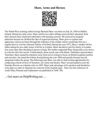 Shaw, Arms and Heroes
The Nobel Prize winning author George Bernard Shaw was born on July 26, 1856 in Dublin,
Ireland. During his early years, Shaw and his two older siblings received their education from
their clerical uncle whom provided them with tutoring sessions. He received an irregular
education because he disliked the idea of organized training. Shaw grew to explore and
appreciate various art forms through the influence of his mother whom would take him on a
regular basis to visit the National Gallery of Ireland. During the year 1872, Shaw s mother left his
father taking his two older sisters with her to London. Shaw decided to join his family in London
four years later after deciding to pursue writing. His mother supported Shaw financially as he strove
to write his first few novels. Unfortunately, these novels met with failure. Publishers rejected them.
Therefore, Shaw turned his attention away from novel writing to focus on British academic politics
and activities. He joined the Fabian Societyduring the year 1884 and quickly became heavily
integrated within the group. The following year Shaw was able to find writing opportunities by
composing critical reviews of literature, art, music and theatre. Shaw was persuaded to join the
Saturday Review as a theatre critic in 1895. Shaw took advantage of his position and decided to
write plays in order to illustrate his criticism of the English stage . Thus, his first collection of
works Plays Pleasant and Unpleasant was published in 1898. The
... Get more on HelpWriting.net ...
 