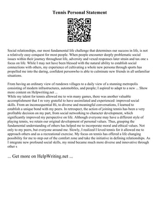 Tennis Personal Statement
Social relationships, our most fundamental life challenge that determines our success in life, is not
a relatively easy conquest for most people. When people encounter deeply problematic social
issues within their journey throughout life, adversity and vexed responses later strain and tax one s
focus on life. While I may not have been blessed with the natural ability to establish social
connections with others, my experience of cultivating a whole new persona through sports has
propelled me into the daring, confident personwho is able to culminate new friends in all unfamiliar
situations.
From having an ordinary view of rundown villages to a daily view of a stunning metropolis
consisting of modern infrastructures, automobiles, and people; I aspired to adapt to a new ... Show
more content on Helpwriting.net ...
While my talent for tennis allowed me to win many games, there was another valuable
accomplishment that I m very grateful to have assimilated and experienced: improved social
skills. From an inconsequential Hi, to diverse and meaningful conversations, I learned to
establish a unique bond with my peers. In retrospect, the action of joining tennis has been a very
profitable decision on my part, from social networking to character development, which
significantly improved my perspective on life. Although everyone may have a different style of
playing tennis, we retain our original development of personal values. Thus, grasping the
fundamental understanding of others has helped me to incorporate moral and ethical values. Not
only to my peers, but everyone around me. Slowly, I realized I loved tennis for it allowed me to
approach others and as a recreational exercise. My focus on tennis has offered a life changing
possibility for me to step out of the comfort zone and take the initiative in defining relationships. As
I integrate new profound social skills, my mind became much more diverse and innovative through
other s
... Get more on HelpWriting.net ...
 