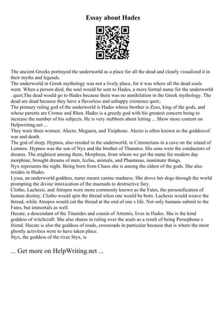 Essay about Hades
The ancient Greeks portrayed the underworld as a place for all the dead and clearly visualized it in
their myths and legends.
The underworld in Greek mythology was not a lively place, for it was where all the dead souls
went. When a person died, the soul would be sent to Hades, a more formal name for the underworld
. quot;The dead would go to Hades because there was no annihilation in the Greek mythology. The
dead are dead because they have a flavorless and unhappy existence quot;.
The primary ruling god of the underworld is Hades whose brother is Zeus, king of the gods, and
whose parents are Cronus and Rhea. Hades is a greedy god with his greatest concern being to
increase the number of his subjects. He is very stubborn about letting ... Show more content on
Helpwriting.net ...
They were three women: Alecto, Megaera, and Tisiphone. Alecto is often known as the goddessof
war and death.
The god of sleep, Hypnos, also resided in the underworld, in Cimmerians in a cave on the island of
Lemnos. Hypnos was the son of Nyx and the brother of Thanatos. His sons were the conductors of
dreams. The mightiest among them, Morpheus, from whom we get the name for modern day
morphine, brought dreams of men, Icelus, animals, and Phantasus, inanimate things.
Nyx represents the night. Being born from Chaos she is among the oldest of the gods. She also
resides in Hades.
Lyssa, an underworld goddess, name means canine madness. She drove her dogs through the world
prompting the divine intoxication of the maenads to destructive fury.
Clotho, Lachesis, and Atropos were more commonly known as the Fates, the personification of
human destiny. Clotho would spin the thread when one would be born. Lachesis would weave the
thread, while Atropos would cut the thread at the end of one s life. Not only humans submit to the
Fates, but immortals as well.
Hecate, a descendant of the Titanides and cousin of Artemis, lives in Hades. She is the kind
goddess of witchcraft. She also shares in ruling over the souls as a result of being Persephone s
friend. Hecate is also the goddess of roads, crossroads in particular because that is where the most
ghostly activities were to have taken place.
Styx, the goddess of the river Styx, is
... Get more on HelpWriting.net ...
 
