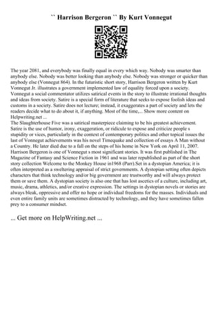 `` Harrison Bergeron `` By Kurt Vonnegut
The year 2081, and everybody was finally equal in every which way. Nobody was smarter than
anybody else. Nobody was better looking than anybody else. Nobody was stronger or quicker than
anybody else (Vonnegut 864). In the futuristic short story, Harrison Bergeron written by Kurt
Vonnegut Jr. illustrates a government implemented law of equality forced upon a society.
Vonnegut a social commentator utilizes satirical events in the story to illustrate irrational thoughts
and ideas from society. Satire is a special form of literature that seeks to expose foolish ideas and
customs in a society. Satire does not lecture; instead, it exaggerates a part of society and lets the
readers decide what to do about it, if anything. Most of the time,... Show more content on
Helpwriting.net ...
The Slaughterhouse Five was a satirical masterpiece claiming to be his greatest achievement.
Satire is the use of humor, irony, exaggeration, or ridicule to expose and criticize people s
stupidity or vices, particularly in the context of contemporary politics and other topical issues the
last of Vonnegut achievements was his novel Timequake and collection of essays A Man without
a Country. He later died due to a fall on the steps of his home in New York on April 11, 2007.
Harrison Bergeron is one of Vonnegut s most significant stories. It was first published in The
Magazine of Fantasy and Science Fiction in 1961 and was later republished as part of the short
story collection Welcome to the Monkey House in1968 (Parr).Set in a dystopian America; it is
often interpreted as a sweltering appraisal of strict governments. A dystopian setting often depicts
characters that think technology and/or big government are trustworthy and will always protect
them or save them. A dystopian society is also one that has lost ascetics of a culture, including art,
music, drama, athletics, and/or creative expression. The settings in dystopian novels or stories are
always bleak, oppressive and offer no hope or individual freedoms for the masses. Individuals and
even entire family units are sometimes distracted by technology, and they have sometimes fallen
prey to a consumer mindset.
... Get more on HelpWriting.net ...
 