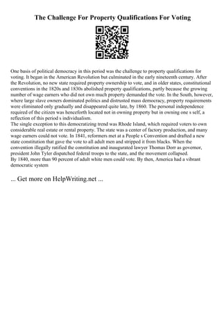 The Challenge For Property Qualifications For Voting
One basis of political democracy in this period was the challenge to property qualifications for
voting. It began in the American Revolution but culminated in the early nineteenth century. After
the Revolution, no new state required property ownership to vote, and in older states, constitutional
conventions in the 1820s and 1830s abolished property qualifications, partly because the growing
number of wage earners who did not own much property demanded the vote. In the South, however,
where large slave owners dominated politics and distrusted mass democracy, property requirements
were eliminated only gradually and disappeared quite late, by 1860. The personal independence
required of the citizen was henceforth located not in owning property but in owning one s self, a
reflection of this period s individualism.
The single exception to this democratizing trend was Rhode Island, which required voters to own
considerable real estate or rental property. The state was a center of factory production, and many
wage earners could not vote. In 1841, reformers met at a People s Convention and drafted a new
state constitution that gave the vote to all adult men and stripped it from blacks. When the
convention illegally ratified the constitution and inaugurated lawyer Thomas Dorr as governor,
president John Tyler dispatched federal troops to the state, and the movement collapsed.
By 1840, more than 90 percent of adult white men could vote. By then, America had a vibrant
democratic system
... Get more on HelpWriting.net ...
 