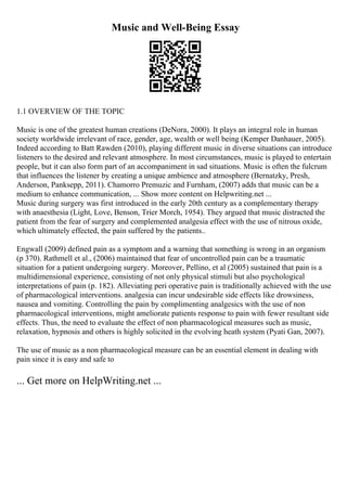 Music and Well-Being Essay
1.1 OVERVIEW OF THE TOPIC
Music is one of the greatest human creations (DeNora, 2000). It plays an integral role in human
society worldwide irrelevant of race, gender, age, wealth or well being (Kemper Danhauer, 2005).
Indeed according to Batt Rawden (2010), playing different music in diverse situations can introduce
listeners to the desired and relevant atmosphere. In most circumstances, music is played to entertain
people, but it can also form part of an accompaniment in sad situations. Music is often the fulcrum
that influences the listener by creating a unique ambience and atmosphere (Bernatzky, Presh,
Anderson, Panksepp, 2011). Chamorro Premuzic and Furnham, (2007) adds that music can be a
medium to enhance communication, ... Show more content on Helpwriting.net ...
Music during surgery was first introduced in the early 20th century as a complementary therapy
with anaesthesia (Light, Love, Benson, Trier Morch, 1954). They argued that music distracted the
patient from the fear of surgery and complemented analgesia effect with the use of nitrous oxide,
which ultimately effected, the pain suffered by the patients..
Engwall (2009) defined pain as a symptom and a warning that something is wrong in an organism
(p 370). Rathmell et al., (2006) maintained that fear of uncontrolled pain can be a traumatic
situation for a patient undergoing surgery. Moreover, Pellino, et al (2005) sustained that pain is a
multidimensional experience, consisting of not only physical stimuli but also psychological
interpretations of pain (p. 182). Alleviating peri operative pain is traditionally achieved with the use
of pharmacological interventions. analgesia can incur undesirable side effects like drowsiness,
nausea and vomiting. Controlling the pain by complimenting analgesics with the use of non
pharmacological interventions, might ameliorate patients response to pain with fewer resultant side
effects. Thus, the need to evaluate the effect of non pharmacological measures such as music,
relaxation, hypnosis and others is highly solicited in the evolving heath system (Pyati Gan, 2007).
The use of music as a non pharmacological measure can be an essential element in dealing with
pain since it is easy and safe to
... Get more on HelpWriting.net ...
 