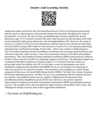 Anxiety And Learning Anxiety
Adolescents today are forced to face the intensified stressors of life in our high pressured society
and the cognitive, physiological, and emotional changes that take place throughout this stage of
development. As a result, the rates of many psychopathologies increase significantly among
adolescents ages 10 16. Extensive research that shows that anxietylevels and disrupted social skills
can be particularly high among adolescents with learningdisabilities (LD). However, the origin of
anxiety as it relates to LD has yet to be determined, making it hard to treat. On the one hand, there
exists the deficit in study skills model in which anxiety is a result of low self assurance and feeling
unprepared due to deficient knowledge. On the other... Show more content on Helpwriting.net ...
Thus, the authors hypothesized that if mindfulness meditation can encourage attentional factors and
self esteem and, thus, reduce anxiety, it may also concurrently enhance social skills and academic
performance. They also hypothesized that mindfulness meditation (MM) would positively influence
all three of these outcome variables by mitigating cognitive interference. The participant sample was
composed of thirtyВtwo adolescent volunteers (aged 13 17) recruited from four classes in a
private high school for children with LD. For five days a week, the participants were led in
mindfulness meditation (not identified with MBSR) for five to ten minutes at the beginning of
each class period by two classroom teachers. The researchers used a preВpost no control design
composed of three tests: the Social Skills Rating System (SSRS), The State Trait Anxiety Inventory
(STAI) and Attitudinal questions. All three surveys were completed by both the students and their
two teachers. On postВintervention surveys, students selfВreported both decreased state
(shortВterm) and trait (longВterm) anxiety (STAI test). Moreover, the teachers reported
improvements of students social skills and academic performance (SRRS and attitudinal questions
surveys). The variables above showed significant improvements in the postВtest (all p values .05).
Although not directly assessed, these results suggest that mindfulness
... Get more on HelpWriting.net ...
 
