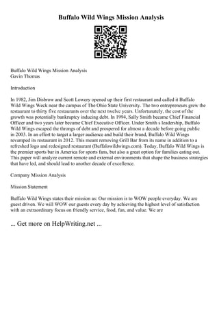 Buffalo Wild Wings Mission Analysis
Buffalo Wild Wings Mission Analysis
Gavin Thomas
Introduction
In 1982, Jim Disbrow and Scott Lowery opened up their first restaurant and called it Buffalo
Wild Wings Weck near the campus of The Ohio State University. The two entrepreneurs grew the
restaurant to thirty five restaurants over the next twelve years. Unfortunately, the cost of the
growth was potentially bankruptcy inducing debt. In 1994, Sally Smith became Chief Financial
Officer and two years later became Chief Executive Officer. Under Smith s leadership, Buffalo
Wild Wings escaped the throngs of debt and prospered for almost a decade before going public
in 2003. In an effort to target a larger audience and build their brand, Buffalo Wild Wings
revamped its restaurant in 2012. This meant removing Grill Bar from its name in addition to a
refreshed logo and redesigned restaurant (Buffalowildwings.com). Today, Buffalo Wild Wings is
the premier sports bar in America for sports fans, but also a great option for families eating out.
This paper will analyze current remote and external environments that shape the business strategies
that have led, and should lead to another decade of excellence.
Company Mission Analysis
Mission Statement
Buffalo Wild Wings states their mission as: Our mission is to WOW people everyday. We are
guest driven. We will WOW our guests every day by achieving the highest level of satisfaction
with an extraordinary focus on friendly service, food, fun, and value. We are
... Get more on HelpWriting.net ...
 