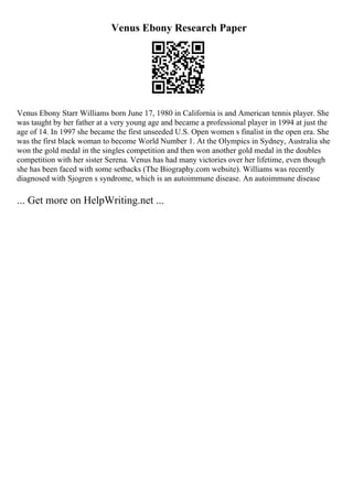 Venus Ebony Research Paper
Venus Ebony Starr Williams born June 17, 1980 in California is and American tennis player. She
was taught by her father at a very young age and became a professional player in 1994 at just the
age of 14. In 1997 she became the first unseeded U.S. Open women s finalist in the open era. She
was the first black woman to become World Number 1. At the Olympics in Sydney, Australia she
won the gold medal in the singles competition and then won another gold medal in the doubles
competition with her sister Serena. Venus has had many victories over her lifetime, even though
she has been faced with some setbacks (The Biography.com website). Williams was recently
diagnosed with Sjogren s syndrome, which is an autoimmune disease. An autoimmune disease
... Get more on HelpWriting.net ...
 
