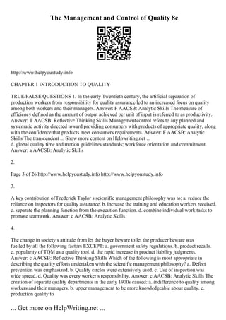 The Management and Control of Quality 8e
http://www.helpyoustudy.info
CHAPTER 1 INTRODUCTION TO QUALITY
TRUE/FALSE QUESTIONS 1. In the early Twentieth century, the artificial separation of
production workers from responsibility for quality assurance led to an increased focus on quality
among both workers and their managers. Answer: F AACSB: Analytic Skills The measure of
efficiency defined as the amount of output achieved per unit of input is referred to as productivity.
Answer: T AACSB: Reflective Thinking Skills Managementcontrol refers to any planned and
systematic activity directed toward providing consumers with products of appropriate quality, along
with the confidence that products meet consumers requirements. Answer: F AACSB: Analytic
Skills The transcendent ... Show more content on Helpwriting.net ...
d. global quality time and motion guidelines standards; workforce orientation and commitment.
Answer: a AACSB: Analytic Skills
2.
Page 3 of 26 http://www.helpyoustudy.info http://www.helpyoustudy.info
3.
A key contribution of Frederick Taylor s scientific management philosophy was to: a. reduce the
reliance on inspectors for quality assurance. b. increase the training and education workers received.
c. separate the planning function from the execution function. d. combine individual work tasks to
promote teamwork. Answer: c AACSB: Analytic Skills
4.
The change in society s attitude from let the buyer beware to let the producer beware was
fuelled by all the following factors EXCEPT: a. government safety regulations. b. product recalls.
c. popularity of TQM as a quality tool. d. the rapid increase in product liability judgments.
Answer: c AACSB: Reflective Thinking Skills Which of the following is most appropriate in
describing the quality efforts undertaken with the scientific management philosophy? a. Defect
prevention was emphasized. b. Quality circles were extensively used. c. Use of inspection was
wide spread. d. Quality was every worker s responsibility. Answer: c AACSB: Analytic Skills The
creation of separate quality departments in the early 1900s caused: a. indifference to quality among
workers and their managers. b. upper management to be more knowledgeable about quality. c.
production quality to
... Get more on HelpWriting.net ...
 