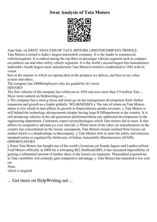 Swot Analysis of Tata Motors
Auto hide: on SWOT ANALYSIS OF TATA MOTORS LIMITEDCOMPANY PROFILE:
Tata Motors Limited is India s largest automobile company. It is the leader in commercial
vehiclessegment. It is ranked among the top three in passenger vehicles segment such as compact
car,midsize car and other utility vehicle segments. It is the world s second largest bus manufacturer
andworld s fourth largest truck manufacturer.Tata MotorsLimited is established in 1945 with its
vision
best in the manner in which we operate,best in the products we deliver, and best in our value
system and ethics.
The company has 24000employees who are guided by its vision.
HISTORY
The first vehicles of the company has rolled out in 1954 and now more than 5.9 million Tata...
Show more content on Helpwriting.net ...
y The company has a stron g focus and strate gy on the management development forits further
expansion and growth as a leader globally. WEAKNESSES y The rate of return on Tata Motors
shares is low which in turn affects its growth in financialterms amidst investors. y Tata Motors is
still behind the technology advancements despite having large R DDepartment in the country. It is
still producing vehicles in the old generation platformswithout any additional developments in the
engineering department. Customers expect newtechnologies which Tata motors fail to meet. It also
affects its competitive advanta g e over itsrivals. y While most of the other car manufacturers in the
country has concentrated on the luxury carsegment, Tata Motors remain isolated from luxury car
market which is a disadvantage to thecompany. y Tata Motors fails to meet the safety and emission
standard norms as regulated by theSociety of Indian Automobile Manufacturers (SIAM).
OPPORTUNITIES
y Since Tata Motors has bought one of the world s luxurious car brands Jaguar and Landroverfrom
Ford Motors officially in 2008 for a whooping ВЈ2.3million(GBP), it has increased itspossibility of
gaining a substantial amount of market share in the luxury car segments. Theseadded acquisitions
to Tata s portfolio will certainly gain competitive advantage. y Tata Motors has launched a low cost
car
Nano
which is targeted
... Get more on HelpWriting.net ...
 