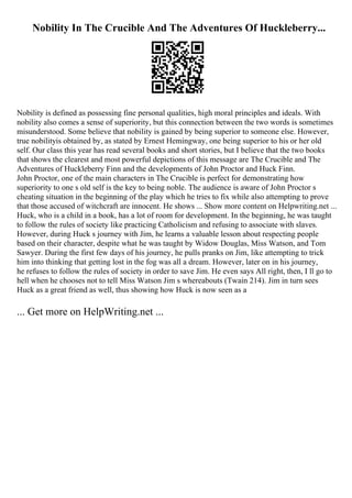 Nobility In The Crucible And The Adventures Of Huckleberry...
Nobility is defined as possessing fine personal qualities, high moral principles and ideals. With
nobility also comes a sense of superiority, but this connection between the two words is sometimes
misunderstood. Some believe that nobility is gained by being superior to someone else. However,
true nobilityis obtained by, as stated by Ernest Hemingway, one being superior to his or her old
self. Our class this year has read several books and short stories, but I believe that the two books
that shows the clearest and most powerful depictions of this message are The Crucible and The
Adventures of Huckleberry Finn and the developments of John Proctor and Huck Finn.
John Proctor, one of the main characters in The Crucible is perfect for demonstrating how
superiority to one s old self is the key to being noble. The audience is aware of John Proctor s
cheating situation in the beginning of the play which he tries to fix while also attempting to prove
that those accused of witchcraft are innocent. He shows ... Show more content on Helpwriting.net ...
Huck, who is a child in a book, has a lot of room for development. In the beginning, he was taught
to follow the rules of society like practicing Catholicism and refusing to associate with slaves.
However, during Huck s journey with Jim, he learns a valuable lesson about respecting people
based on their character, despite what he was taught by Widow Douglas, Miss Watson, and Tom
Sawyer. During the first few days of his journey, he pulls pranks on Jim, like attempting to trick
him into thinking that getting lost in the fog was all a dream. However, later on in his journey,
he refuses to follow the rules of society in order to save Jim. He even says All right, then, I ll go to
hell when he chooses not to tell Miss Watson Jim s whereabouts (Twain 214). Jim in turn sees
Huck as a great friend as well, thus showing how Huck is now seen as a
... Get more on HelpWriting.net ...
 