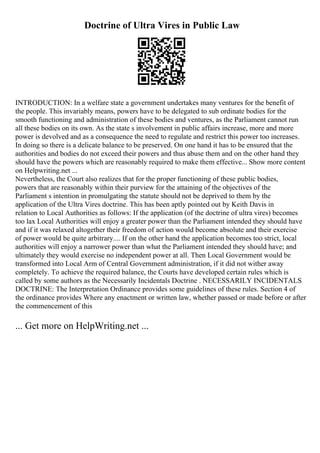 Doctrine of Ultra Vires in Public Law
INTRODUCTION: In a welfare state a government undertakes many ventures for the benefit of
the people. This invariably means, powers have to be delegated to sub ordinate bodies for the
smooth functioning and administration of these bodies and ventures, as the Parliament cannot run
all these bodies on its own. As the state s involvement in public affairs increase, more and more
power is devolved and as a consequence the need to regulate and restrict this power too increases.
In doing so there is a delicate balance to be preserved. On one hand it has to be ensured that the
authorities and bodies do not exceed their powers and thus abuse them and on the other hand they
should have the powers which are reasonably required to make them effective... Show more content
on Helpwriting.net ...
Nevertheless, the Court also realizes that for the proper functioning of these public bodies,
powers that are reasonably within their purview for the attaining of the objectives of the
Parliament s intention in promulgating the statute should not be deprived to them by the
application of the Ultra Vires doctrine. This has been aptly pointed out by Keith Davis in
relation to Local Authorities as follows: If the application (of the doctrine of ultra vires) becomes
too lax Local Authorities will enjoy a greater power than the Parliament intended they should have
and if it was relaxed altogether their freedom of action would become absolute and their exercise
of power would be quite arbitrary.... If on the other hand the application becomes too strict, local
authorities will enjoy a narrower power than what the Parliament intended they should have; and
ultimately they would exercise no independent power at all. Then Local Government would be
transformed into Local Arm of Central Government administration, if it did not wither away
completely. To achieve the required balance, the Courts have developed certain rules which is
called by some authors as the Necessarily Incidentals Doctrine . NECESSARILY INCIDENTALS
DOCTRINE: The Interpretation Ordinance provides some guidelines of these rules. Section 4 of
the ordinance provides Where any enactment or written law, whether passed or made before or after
the commencement of this
... Get more on HelpWriting.net ...
 