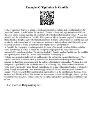 Examples Of Optimism In Candide
Folly of Optimism There was a lack of good reasoning in hopefulness and confidence about the
future in Voltaire s novel Candide. In his novel, Voltaire s character Pangloss is responsible for
the novel s most famous idea: that all is for the best in this best of all possible worlds . A idea that
is instill into the main character Candide. This optimistic idea is the main target of Voltaires satire
that is based on the philosophy of other enlightenment thinkers. Voltaire does not like the idea and
mocks the isdea throughout his novel to create a statement.Voltaire characters follow this theme
and their optimism is ruined as the horror and tragedy show a greater reality.
In Candide, the protagonist remains optimistic for most of the novel, but after all his travels his
views transformed. Candide is one of the few optimistic people in the story when he was
surrounded by mostly pessimism. The utopian land of El Dorado teaches Candide that the world is
not a perfect place. When he ... Show more content on Helpwriting.net ...
Voltaire uses critical attitude with wit and humor in the philosophy presented in the novel. The
satirical references to the best of all possible worlds involves the conflicting of what God had
planned for them for a greater good and the realities of the natural catastrophes. Voltaire does not
accept that, a perfect God (or any God) has to exist, (Shmoop.com) he mocks the idea that the
world must be completely good through Candide and his journey. He makes Candide to always be
going through a tragedy that there was no happy ending till the end where they cultivate their
garden . Which represented through the satire meaning to avoid the world around them and focus
on there self. That they live a time without sin as adam and eve who lived happily in there garden
before there sin.Thus, how Voltaire show his own philosophies to be contradicted with the overall
of how
... Get more on HelpWriting.net ...
 