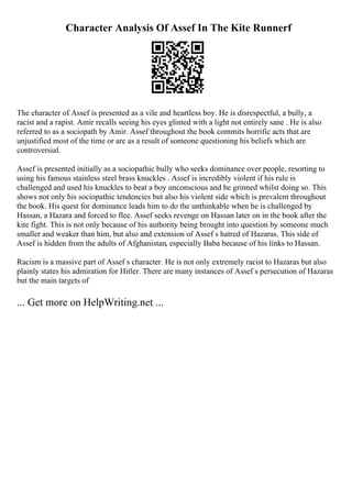 Character Analysis Of Assef In The Kite Runnerf
The character of Assef is presented as a vile and heartless boy. He is disrespectful, a bully, a
racist and a rapist. Amir recalls seeing his eyes glinted with a light not entirely sane . He is also
referred to as a sociopath by Amir. Assef throughout the book commits horrific acts that are
unjustified most of the time or are as a result of someone questioning his beliefs which are
controversial.
Assef is presented initially as a sociopathic bully who seeks dominance over people, resorting to
using his famous stainless steel brass knuckles . Assef is incredibly violent if his rule is
challenged and used his knuckles to beat a boy unconscious and he grinned whilst doing so. This
shows not only his sociopathic tendencies but also his violent side which is prevalent throughout
the book. His quest for dominance leads him to do the unthinkable when he is challenged by
Hassan, a Hazara and forced to flee. Assef seeks revenge on Hassan later on in the book after the
kite fight. This is not only because of his authority being brought into question by someone much
smaller and weaker than him, but also and extension of Assef s hatred of Hazaras. This side of
Assef is hidden from the adults of Afghanistan, especially Baba because of his links to Hassan.
Racism is a massive part of Assef s character. He is not only extremely racist to Hazaras but also
plainly states his admiration for Hitler. There are many instances of Assef s persecution of Hazaras
but the main targets of
... Get more on HelpWriting.net ...
 