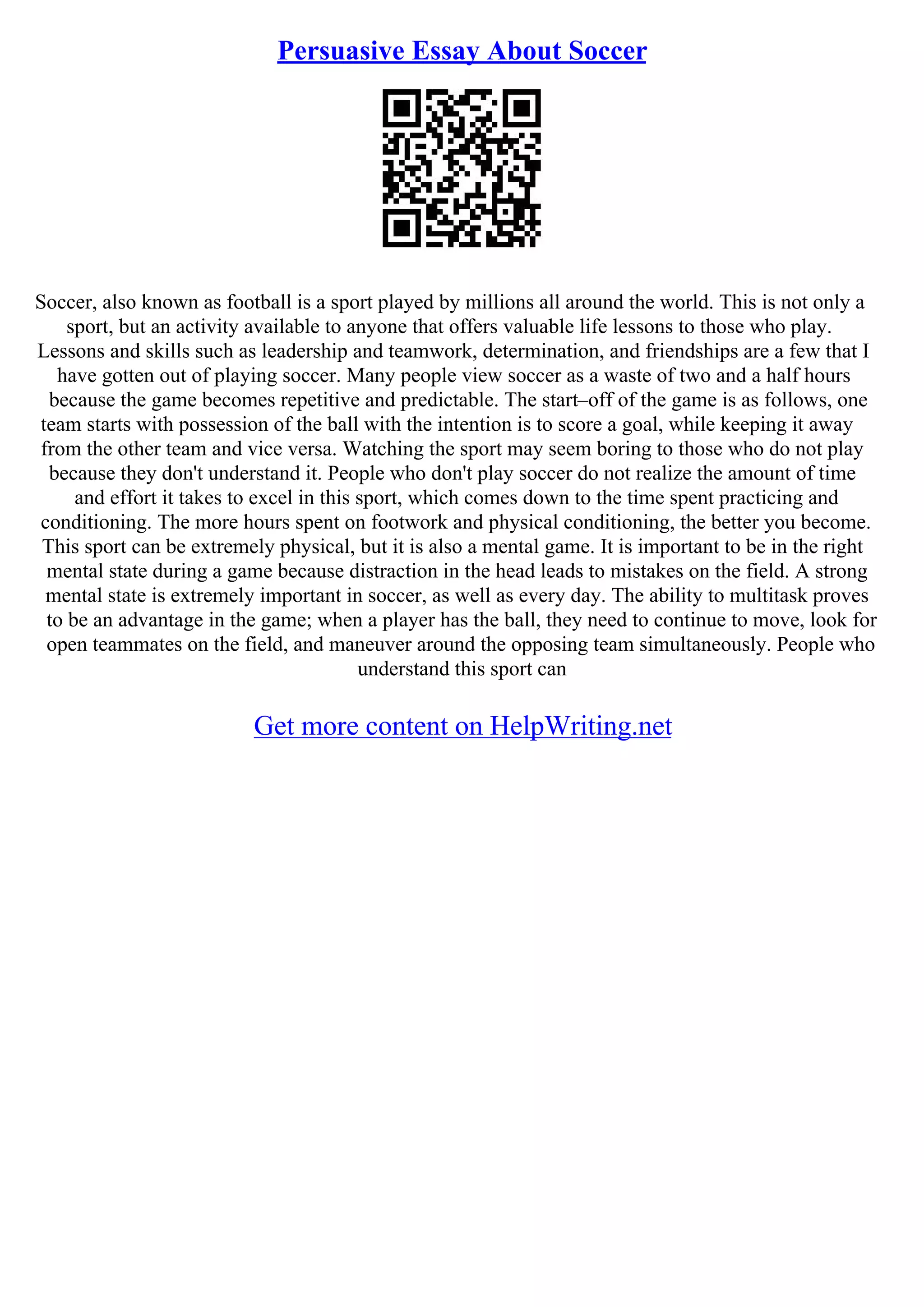 Persuasive Essay About Soccer
Soccer, also known as football is a sport played by millions all around the world. This is not only a
sport, but an activity available to anyone that offers valuable life lessons to those who play.
Lessons and skills such as leadership and teamwork, determination, and friendships are a few that I
have gotten out of playing soccer. Many people view soccer as a waste of two and a half hours
because the game becomes repetitive and predictable. The start–off of the game is as follows, one
team starts with possession of the ball with the intention is to score a goal, while keeping it away
from the other team and vice versa. Watching the sport may seem boring to those who do not play
because they don't understand it. People who don't play soccer do not realize the amount of time
and effort it takes to excel in this sport, which comes down to the time spent practicing and
conditioning. The more hours spent on footwork and physical conditioning, the better you become.
This sport can be extremely physical, but it is also a mental game. It is important to be in the right
mental state during a game because distraction in the head leads to mistakes on the field. A strong
mental state is extremely important in soccer, as well as every day. The ability to multitask proves
to be an advantage in the game; when a player has the ball, they need to continue to move, look for
open teammates on the field, and maneuver around the opposing team simultaneously. People who
understand this sport can
Get more content on HelpWriting.net
 