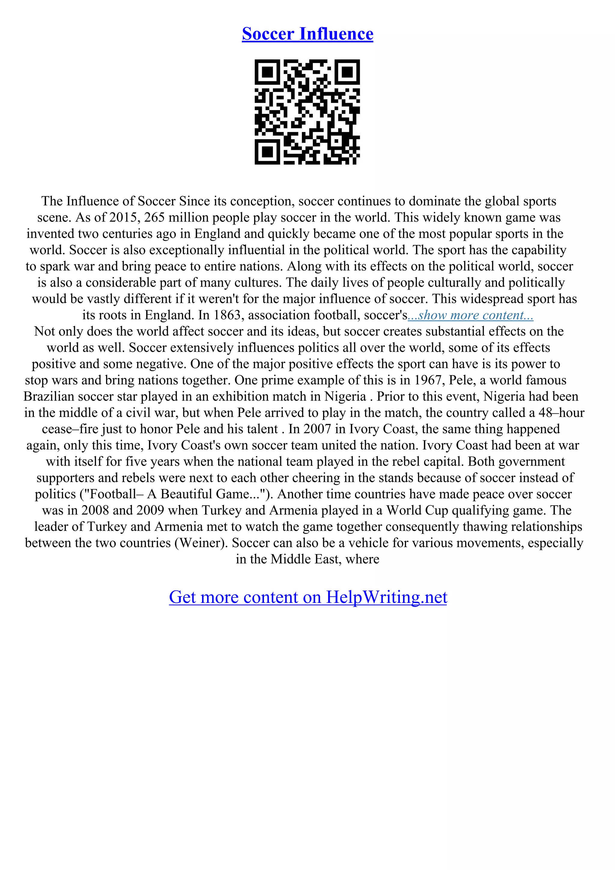 Soccer Influence
The Influence of Soccer Since its conception, soccer continues to dominate the global sports
scene. As of 2015, 265 million people play soccer in the world. This widely known game was
invented two centuries ago in England and quickly became one of the most popular sports in the
world. Soccer is also exceptionally influential in the political world. The sport has the capability
to spark war and bring peace to entire nations. Along with its effects on the political world, soccer
is also a considerable part of many cultures. The daily lives of people culturally and politically
would be vastly different if it weren't for the major influence of soccer. This widespread sport has
its roots in England. In 1863, association football, soccer's...show more content...
Not only does the world affect soccer and its ideas, but soccer creates substantial effects on the
world as well. Soccer extensively influences politics all over the world, some of its effects
positive and some negative. One of the major positive effects the sport can have is its power to
stop wars and bring nations together. One prime example of this is in 1967, Pele, a world famous
Brazilian soccer star played in an exhibition match in Nigeria . Prior to this event, Nigeria had been
in the middle of a civil war, but when Pele arrived to play in the match, the country called a 48–hour
cease–fire just to honor Pele and his talent . In 2007 in Ivory Coast, the same thing happened
again, only this time, Ivory Coast's own soccer team united the nation. Ivory Coast had been at war
with itself for five years when the national team played in the rebel capital. Both government
supporters and rebels were next to each other cheering in the stands because of soccer instead of
politics ("Football– A Beautiful Game..."). Another time countries have made peace over soccer
was in 2008 and 2009 when Turkey and Armenia played in a World Cup qualifying game. The
leader of Turkey and Armenia met to watch the game together consequently thawing relationships
between the two countries (Weiner). Soccer can also be a vehicle for various movements, especially
in the Middle East, where
Get more content on HelpWriting.net
 
