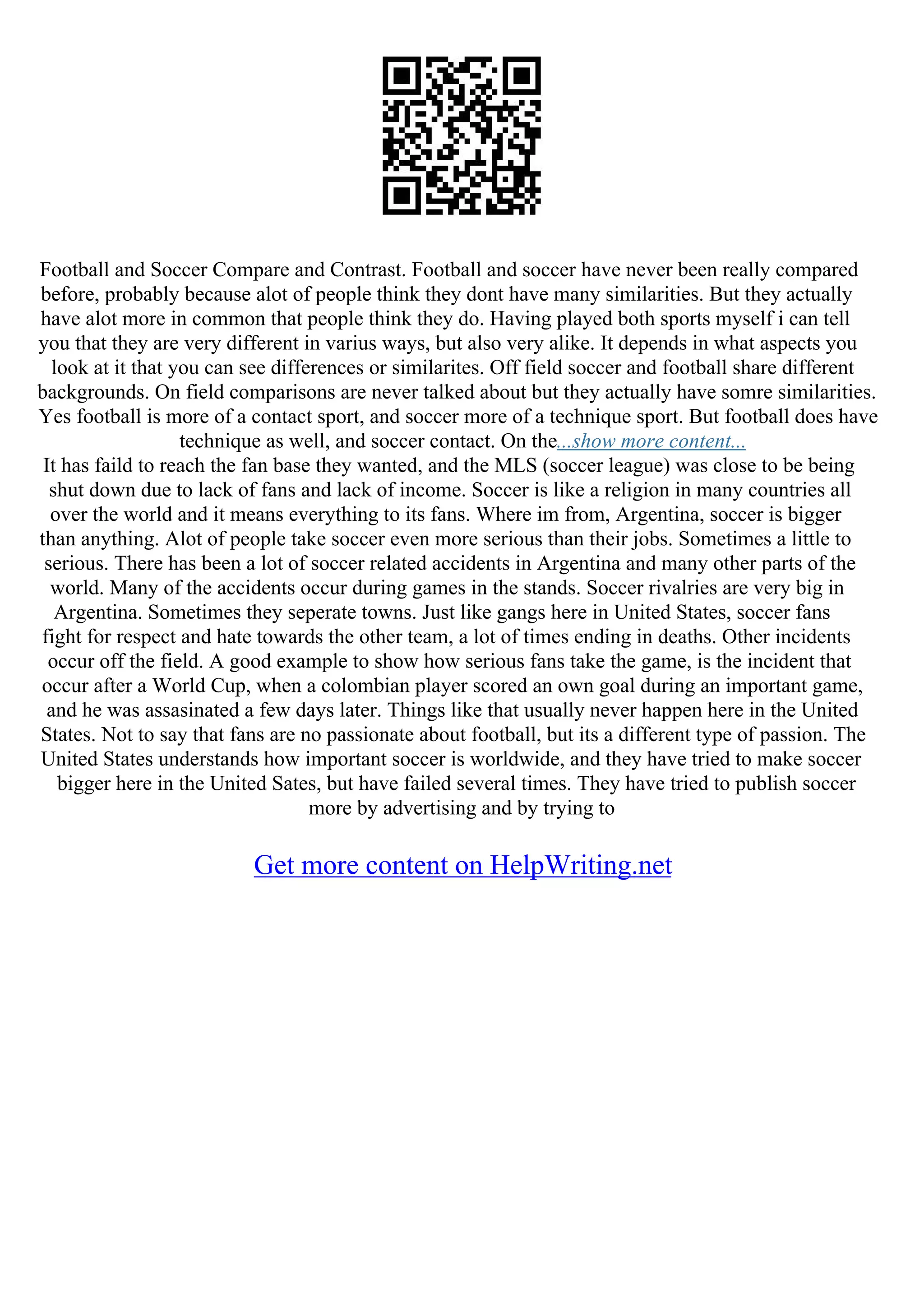 Football and Soccer Compare and Contrast. Football and soccer have never been really compared
before, probably because alot of people think they dont have many similarities. But they actually
have alot more in common that people think they do. Having played both sports myself i can tell
you that they are very different in varius ways, but also very alike. It depends in what aspects you
look at it that you can see differences or similarites. Off field soccer and football share different
backgrounds. On field comparisons are never talked about but they actually have somre similarities.
Yes football is more of a contact sport, and soccer more of a technique sport. But football does have
technique as well, and soccer contact. On the...show more content...
It has faild to reach the fan base they wanted, and the MLS (soccer league) was close to be being
shut down due to lack of fans and lack of income. Soccer is like a religion in many countries all
over the world and it means everything to its fans. Where im from, Argentina, soccer is bigger
than anything. Alot of people take soccer even more serious than their jobs. Sometimes a little to
serious. There has been a lot of soccer related accidents in Argentina and many other parts of the
world. Many of the accidents occur during games in the stands. Soccer rivalries are very big in
Argentina. Sometimes they seperate towns. Just like gangs here in United States, soccer fans
fight for respect and hate towards the other team, a lot of times ending in deaths. Other incidents
occur off the field. A good example to show how serious fans take the game, is the incident that
occur after a World Cup, when a colombian player scored an own goal during an important game,
and he was assasinated a few days later. Things like that usually never happen here in the United
States. Not to say that fans are no passionate about football, but its a different type of passion. The
United States understands how important soccer is worldwide, and they have tried to make soccer
bigger here in the United Sates, but have failed several times. They have tried to publish soccer
more by advertising and by trying to
Get more content on HelpWriting.net
 