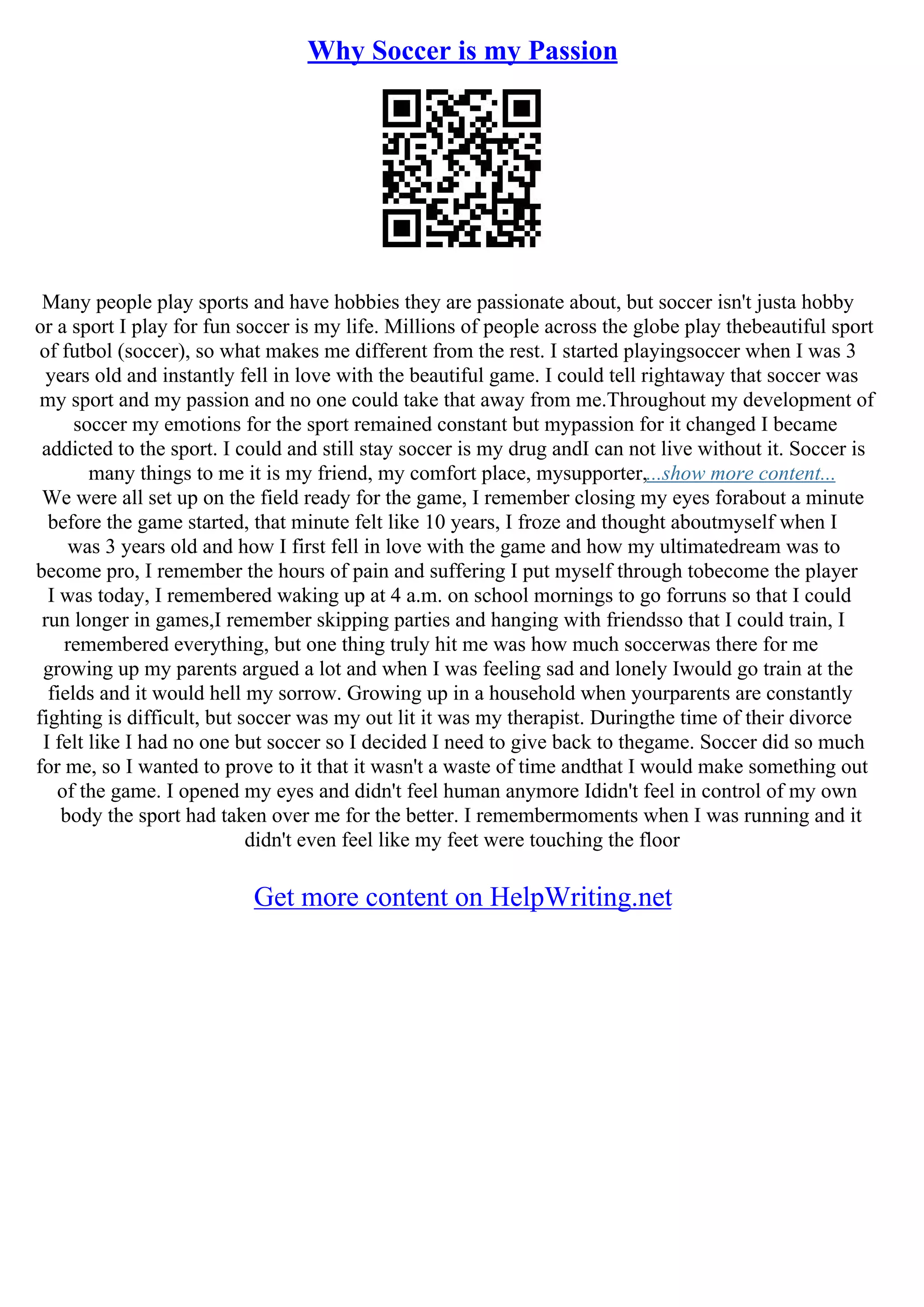 Why Soccer is my Passion
Many people play sports and have hobbies they are passionate about, but soccer isn't justa hobby
or a sport I play for fun soccer is my life. Millions of people across the globe play thebeautiful sport
of futbol (soccer), so what makes me different from the rest. I started playingsoccer when I was 3
years old and instantly fell in love with the beautiful game. I could tell rightaway that soccer was
my sport and my passion and no one could take that away from me.Throughout my development of
soccer my emotions for the sport remained constant but mypassion for it changed I became
addicted to the sport. I could and still stay soccer is my drug andI can not live without it. Soccer is
many things to me it is my friend, my comfort place, mysupporter,...show more content...
We were all set up on the field ready for the game, I remember closing my eyes forabout a minute
before the game started, that minute felt like 10 years, I froze and thought aboutmyself when I
was 3 years old and how I first fell in love with the game and how my ultimatedream was to
become pro, I remember the hours of pain and suffering I put myself through tobecome the player
I was today, I remembered waking up at 4 a.m. on school mornings to go forruns so that I could
run longer in games,I remember skipping parties and hanging with friendsso that I could train, I
remembered everything, but one thing truly hit me was how much soccerwas there for me
growing up my parents argued a lot and when I was feeling sad and lonely Iwould go train at the
fields and it would hell my sorrow. Growing up in a household when yourparents are constantly
fighting is difficult, but soccer was my out lit it was my therapist. Duringthe time of their divorce
I felt like I had no one but soccer so I decided I need to give back to thegame. Soccer did so much
for me, so I wanted to prove to it that it wasn't a waste of time andthat I would make something out
of the game. I opened my eyes and didn't feel human anymore Ididn't feel in control of my own
body the sport had taken over me for the better. I remembermoments when I was running and it
didn't even feel like my feet were touching the floor
Get more content on HelpWriting.net
 