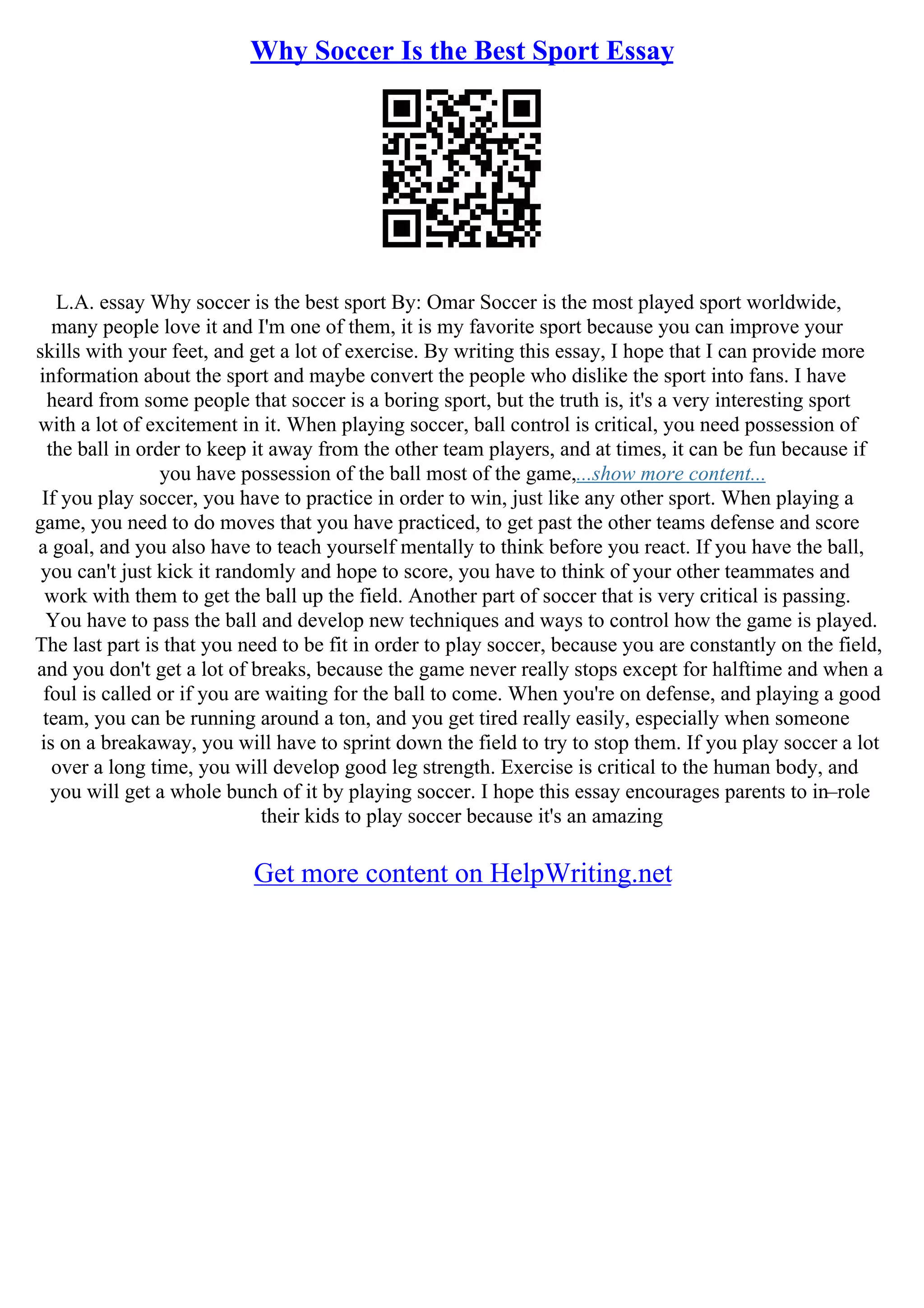 Why Soccer Is the Best Sport Essay
L.A. essay Why soccer is the best sport By: Omar Soccer is the most played sport worldwide,
many people love it and I'm one of them, it is my favorite sport because you can improve your
skills with your feet, and get a lot of exercise. By writing this essay, I hope that I can provide more
information about the sport and maybe convert the people who dislike the sport into fans. I have
heard from some people that soccer is a boring sport, but the truth is, it's a very interesting sport
with a lot of excitement in it. When playing soccer, ball control is critical, you need possession of
the ball in order to keep it away from the other team players, and at times, it can be fun because if
you have possession of the ball most of the game,...show more content...
If you play soccer, you have to practice in order to win, just like any other sport. When playing a
game, you need to do moves that you have practiced, to get past the other teams defense and score
a goal, and you also have to teach yourself mentally to think before you react. If you have the ball,
you can't just kick it randomly and hope to score, you have to think of your other teammates and
work with them to get the ball up the field. Another part of soccer that is very critical is passing.
You have to pass the ball and develop new techniques and ways to control how the game is played.
The last part is that you need to be fit in order to play soccer, because you are constantly on the field,
and you don't get a lot of breaks, because the game never really stops except for halftime and when a
foul is called or if you are waiting for the ball to come. When you're on defense, and playing a good
team, you can be running around a ton, and you get tired really easily, especially when someone
is on a breakaway, you will have to sprint down the field to try to stop them. If you play soccer a lot
over a long time, you will develop good leg strength. Exercise is critical to the human body, and
you will get a whole bunch of it by playing soccer. I hope this essay encourages parents to in–role
their kids to play soccer because it's an amazing
Get more content on HelpWriting.net
 