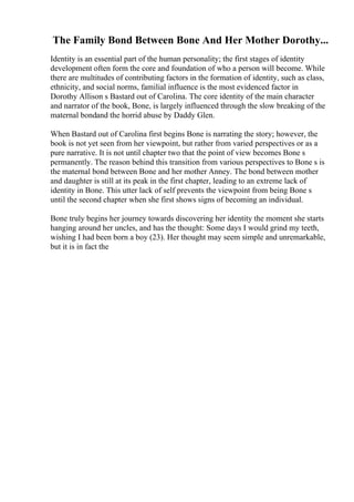 The Family Bond Between Bone And Her Mother Dorothy...
Identity is an essential part of the human personality; the first stages of identity
development often form the core and foundation of who a person will become. While
there are multitudes of contributing factors in the formation of identity, such as class,
ethnicity, and social norms, familial influence is the most evidenced factor in
Dorothy Allison s Bastard out of Carolina. The core identity of the main character
and narrator of the book, Bone, is largely influenced through the slow breaking of the
maternal bondand the horrid abuse by Daddy Glen.
When Bastard out of Carolina first begins Bone is narrating the story; however, the
book is not yet seen from her viewpoint, but rather from varied perspectives or as a
pure narrative. It is not until chapter two that the point of view becomes Bone s
permanently. The reason behind this transition from various perspectives to Bone s is
the maternal bond between Bone and her mother Anney. The bond between mother
and daughter is still at its peak in the first chapter, leading to an extreme lack of
identity in Bone. This utter lack of self prevents the viewpoint from being Bone s
until the second chapter when she first shows signs of becoming an individual.
Bone truly begins her journey towards discovering her identity the moment she starts
hanging around her uncles, and has the thought: Some days I would grind my teeth,
wishing I had been born a boy (23). Her thought may seem simple and unremarkable,
but it is in fact the
 