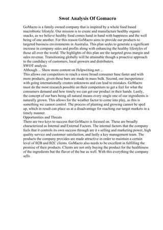 Swot Analysis Of Gomacro
GoMacro is a family owned company that is inspired by a whole food based
macrobiotic lifestyle. Our mission is to create and manufacture healthy organic
snacks, as we believe healthy food comes hand in hand with happiness and the well
being of one another. For this reason GoMacro aims to provide our products to
targeted business environments in Australia. This plan seeks to generate a significant
increase in company sales and profits along with enhancing the healthy lifestyles of
those all over the world. The highlights of this plan are the targeted gross margin and
sales revenue. Transitioning globally will be attainable though a proactive approach
to the candidacy of customers, local growers and distributers.
SWOT analysis
Although ... Show more content on Helpwriting.net ...
This allows our competitors to reach a more broad consumer base faster and with
more products, given these bars are made in mass bulk. Second, our inexperience
with going internationally creates unknowns and can lead to mistakes. GoMacro
must do the most research possible on their competitors to get a feel for what the
consumers demand and how timely we can get our product in their hands. Lastly,
the concept of our bars being all natural means every single one of our ingredients is
naturally grown. This allows for the weather factor to come into play, as this is
something we cannot control. The process of planting and growing cannot be sped
up, which in result can place us at a disadvantage for reaching our target markets in a
timely manner.
Opportunities and Threats
There are two keys to success that GoMacro is focused on. These are broadly
characterized as Internal and External Factors. The internal factors that the company
feels that it controls its own success through are it s selling and marketing power, high
quality service and customer satisfaction, and lastly a key management team. The
products the company provides are made attractive in order to maintain a certain
level of B2B and B2C clients. GoMacro also needs to be excellent in fulfilling the
promise of their products. Clients are not only buying the product for the healthiness
of the ingredients but the flavor of the bar as well. With this everything the company
sells
 