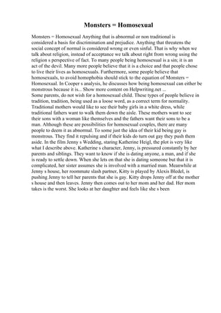 Monsters = Homosexual
Monsters = Homosexual Anything that is abnormal or non traditional is
considered a basis for discrimination and prejudice. Anything that threatens the
social concept of normal is considered wrong or even sinful. That is why when we
talk about religion, instead of acceptance we talk about right from wrong using the
religion s perspective of fact. To many people being homosexual is a sin; it is an
act of the devil. Many more people believe that it is a choice and that people chose
to live their lives as homosexuals. Furthermore, some people believe that
homosexuals, to avoid homophobia should stick to the equation of Monsters =
Homosexual. In Cooper s analysis, he discusses how being homosexual can either be
monstrous because it is... Show more content on Helpwriting.net ...
Some parents, do not wish for a homosexual child. These types of people believe in
tradition, tradition, being used as a loose word, as a correct term for normality.
Traditional mothers would like to see their baby girls in a white dress, while
traditional fathers want to walk them down the aisle. These mothers want to see
their sons with a woman like themselves and the fathers want their sons to be a
man. Although these are possibilities for homosexual couples, there are many
people to deem it as abnormal. To some just the idea of their kid being gay is
monstrous. They find it repulsing and if their kids do turn out gay they push them
aside. In the film Jenny s Wedding, staring Katherine Heigl, the plot is very like
what I describe above. Katherine s character, Jenny, is pressured constantly by her
parents and siblings. They want to know if she is dating anyone, a man, and if she
is ready to settle down. When she lets on that she is dating someone but that it is
complicated, her sister assumes she is involved with a married man. Meanwhile at
Jenny s house, her roommate slash partner, Kitty is played by Alexis Bledel, is
pushing Jenny to tell her parents that she is gay. Kitty drops Jenny off at the mother
s house and then leaves. Jenny then comes out to her mom and her dad. Her mom
takes is the worst. She looks at her daughter and feels like she s been
 