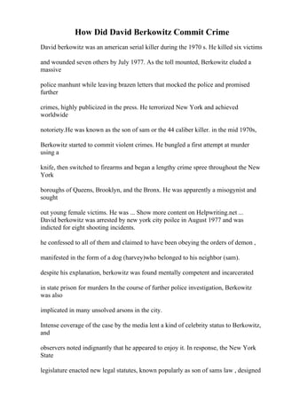 How Did David Berkowitz Commit Crime
David berkowitz was an american serial killer during the 1970 s. He killed six victims
and wounded seven others by July 1977. As the toll mounted, Berkowitz eluded a
massive
police manhunt while leaving brazen letters that mocked the police and promised
further
crimes, highly publicized in the press. He terrorized New York and achieved
worldwide
notoriety.He was known as the son of sam or the 44 caliber killer. in the mid 1970s,
Berkowitz started to commit violent crimes. He bungled a first attempt at murder
using a
knife, then switched to firearms and began a lengthy crime spree throughout the New
York
boroughs of Queens, Brooklyn, and the Bronx. He was apparently a misogynist and
sought
out young female victims. He was ... Show more content on Helpwriting.net ...
David berkowitz was arrested by new york city poilce in August 1977 and was
indicted for eight shooting incidents.
he confessed to all of them and claimed to have been obeying the orders of demon ,
manifested in the form of a dog (harvey)who belonged to his neighbor (sam).
despite his explanation, berkowitz was found mentally competent and incarcerated
in state prison for murders In the course of further police investigation, Berkowitz
was also
implicated in many unsolved arsons in the city.
Intense coverage of the case by the media lent a kind of celebrity status to Berkowitz,
and
observers noted indignantly that he appeared to enjoy it. In response, the New York
State
legislature enacted new legal statutes, known popularly as son of sams law , designed
 