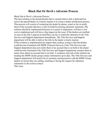 Black Hat Or Devil s Advocate Process
Black Hat or Devil s Advocate Process
The best solution to the dissatisfaction that is caused when a title is held and not
sent to the payoff dealer in a timely manner is to create a dealer notification process.
This process will consist of contacting the dealer by phone, email or fax to notify
them of the accounts that have a title on hold for missing odometer statement. The
solution should be implemented because it is quick to implement, will have a low
cost to implement and will have a big impact on the issue. If the dealers are notified
as soon as the title is placed on hold they can fax or email the odometer to the Title
Services and Support department immediately. The Title Services and Support
department will be able to deliver the title to the dealer a timely manner.
If this solution is implemented one impact that could go wrong is that the dealers
could become frustrated with BMW Financial Services if the Title Services and
Support department does not notify them of an account that is on hold or the dealer
could become frustrated if the Title Services and Support department contacts them to
many times about an account that is on hold. A weakness and risk of the solution are
keeping the BMW dealer group contact information up to date. The Title Services and
Support department will need to be in constant communication with the BMW Group
dealers to ensure they are calling, emailing or faxing the request for odometer
statements to the correct contact.
This issue
 