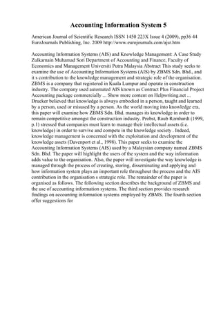 Accounting Information System 5
American Journal of Scientific Research ISSN 1450 223X Issue 4 (2009), pp36 44
EuroJournals Publishing, Inc. 2009 http://www.eurojournals.com/ajsr.htm
Accounting Information Systems (AIS) and Knowledge Management: A Case Study
Zulkarnain Muhamad Sori Department of Accounting and Finance, Faculty of
Economics and Management Universiti Putra Malaysia Abstract This study seeks to
examine the use of Accounting Information Systems (AIS) by ZBMS Sdn. Bhd., and
it s contribution to the knowledge management and strategic role of the organisation.
ZBMS is a company that registered in Kuala Lumpur and operate in construction
industry. The company used automated AIS known as Contract Plus Financial Project
Accounting package commercially ... Show more content on Helpwriting.net ...
Drucker believed that knowledge is always embodied in a person, taught and learned
by a person, used or misused by a person. As the world moving into knowledge era,
this paper will examine how ZBMS Sdn. Bhd. manages its knowledge in order to
remain competitive amongst the construction industry. Probst, Raub Romhardt (1999,
p.1) stressed that companies must learn to manage their intellectual assets (i.e.
knowledge) in order to survive and compete in the knowledge society . Indeed,
knowledge management is concerned with the exploitation and development of the
knowledge assets (Davenport et al., 1998). This paper seeks to examine the
Accounting Information Systems (AIS) used by a Malaysian company named ZBMS
Sdn. Bhd. The paper will highlight the users of the system and the way information
adds value to the organisation. Also, the paper will investigate the way knowledge is
managed through the process of creating, storing, disseminating and applying and
how information system plays an important role throughout the process and the AIS
contribution in the organisation s strategic role. The remainder of the paper is
organised as follows. The following section describes the background of ZBMS and
the use of accounting information systems. The third section provides research
findings on accounting information systems employed by ZBMS. The fourth section
offer suggestions for
 