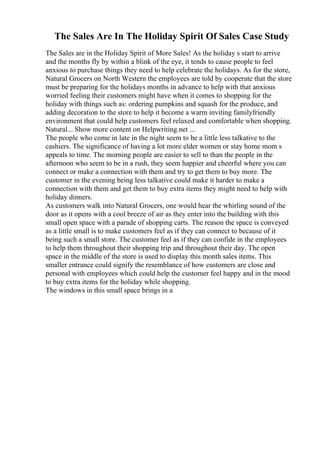 The Sales Are In The Holiday Spirit Of Sales Case Study
The Sales are in the Holiday Spirit of More Sales! As the holiday s start to arrive
and the months fly by within a blink of the eye, it tends to cause people to feel
anxious to purchase things they need to help celebrate the holidays. As for the store,
Natural Grocers on North Western the employees are told by cooperate that the store
must be preparing for the holidays months in advance to help with that anxious
worried feeling their customers might have when it comes to shopping for the
holiday with things such as: ordering pumpkins and squash for the produce, and
adding decoration to the store to help it become a warm inviting familyfriendly
environment that could help customers feel relaxed and comfortable when shopping.
Natural... Show more content on Helpwriting.net ...
The people who come in late in the night seem to be a little less talkative to the
cashiers. The significance of having a lot more elder women or stay home mom s
appeals to time. The morning people are easier to sell to than the people in the
afternoon who seem to be in a rush, they seem happier and cheerful where you can
connect or make a connection with them and try to get them to buy more. The
customer in the evening being less talkative could make it harder to make a
connection with them and get them to buy extra items they might need to help with
holiday dinners.
As customers walk into Natural Grocers, one would hear the whirling sound of the
door as it opens with a cool breeze of air as they enter into the building with this
small open space with a parade of shopping carts. The reason the space is conveyed
as a little small is to make customers feel as if they can connect to because of it
being such a small store. The customer feel as if they can confide in the employees
to help them throughout their shopping trip and throughout their day. The open
space in the middle of the store is used to display this month sales items. This
smaller entrance could signify the resemblance of how customers are close and
personal with employees which could help the customer feel happy and in the mood
to buy extra items for the holiday while shopping.
The windows in this small space brings in a
 