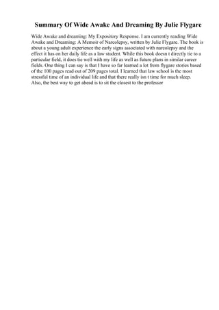 Summary Of Wide Awake And Dreaming By Julie Flygare
Wide Awake and dreaming: My Expository Response. I am currently reading Wide
Awake and Dreaming: A Memoir of Narcolepsy, written by Julie Flygare. The book is
about a young adult experience the early signs associated with narcolepsy and the
effect it has on her daily life as a law student. While this book doesn t directly tie to a
particular field, it does tie well with my life as well as future plans in similar career
fields. One thing I can say is that I have so far learned a lot from flygare stories based
of the 100 pages read out of 209 pages total. I learned that law school is the most
stressful time of an individual life and that there really isn t time for much sleep.
Also, the best way to get ahead is to sit the closest to the professor
 