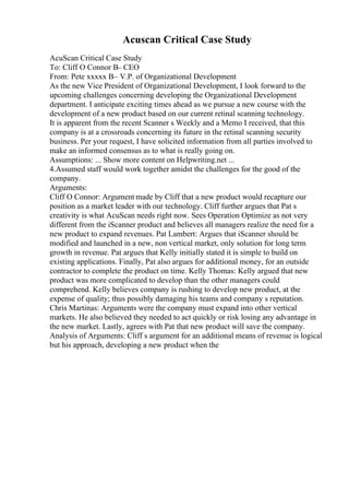 Acuscan Critical Case Study
AcuScan Critical Case Study
To: Cliff O Connor В– CEO
From: Pete xxxxx В– V.P. of Organizational Development
As the new Vice President of Organizational Development, I look forward to the
upcoming challenges concerning developing the Organizational Development
department. I anticipate exciting times ahead as we pursue a new course with the
development of a new product based on our current retinal scanning technology.
It is apparent from the recent Scanner s Weekly and a Memo I received, that this
company is at a crossroads concerning its future in the retinal scanning security
business. Per your request, I have solicited information from all parties involved to
make an informed consensus as to what is really going on.
Assumptions: ... Show more content on Helpwriting.net ...
4.Assumed staff would work together amidst the challenges for the good of the
company.
Arguments:
Cliff O Connor: Argument made by Cliff that a new product would recapture our
position as a market leader with our technology. Cliff further argues that Pat s
creativity is what AcuScan needs right now. Sees Operation Optimize as not very
different from the iScanner product and believes all managers realize the need for a
new product to expand revenues. Pat Lambert: Argues that iScanner should be
modified and launched in a new, non vertical market, only solution for long term
growth in revenue. Pat argues that Kelly initially stated it is simple to build on
existing applications. Finally, Pat also argues for additional money, for an outside
contractor to complete the product on time. Kelly Thomas: Kelly argued that new
product was more complicated to develop than the other managers could
comprehend. Kelly believes company is rushing to develop new product, at the
expense of quality; thus possibly damaging his teams and company s reputation.
Chris Martinas: Arguments were the company must expand into other vertical
markets. He also believed they needed to act quickly or risk losing any advantage in
the new market. Lastly, agrees with Pat that new product will save the company.
Analysis of Arguments: Cliff s argument for an additional means of revenue is logical
but his approach, developing a new product when the
 