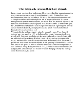 What Is Equality In Susan B Anthony s Speech
From a young age, American students are able to comprehend the idea that our nation
s success tends to center around the equality of the people. History classes have
taught us that the less discrimination in this world, the easier a country can succeed.
Although the nation continues to fight the war of inequality between its citizens
through endless protests and movements, the nation itself has promised equality to all
minorities no matter their color or gender. With new laws added to the Bill of Rights,
the United Stateshave been able to resolve government issues regarding civil liberties
such as freedom of speech, voting regulations and female restrictions that have
haunted us from our American past.
Voting, in this day and age, is easily taken for granted by most. When Susan B.
Anthony gave her speech in 1873 in the hope of the country bettering their laws to
comply with the female population, she knew the nation s laws complied most with
the white male citizens (Source E) of the country. Knowing that mistreatment in
society was something shared between minorities, Anthony called out the group of
people that were treated better than anyone. When speaking to her audience, Anthony
uses ethos in her speech in order to make her point clear that withholding women s
civil liberties is wrong. Being a woman in 1873, Anthony faced discrimination in her
everyday life; for this reason, she chose to focus on changing not only the country s
social discrimination, but also it s
 