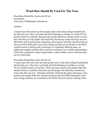 Wood Bats Should Be Used For The Ncaa
Wood Bats Should Be Used in the NCAA
Trent Ream
University of Pittsburgh at Johnstown
Abstract
A major topic that comes up when people start to talk about college baseball and
the bats they use. They went back and forth debating on whether or not the NCAA
should switch to wood bats. Reasons why people think they should switch to wood
bats. But there are still people who think they should stay using what they use now.
Metal bats will keep the game interesting, some reasons why they should switch are
that most MLB draft picks come from college and they use wood bats in the MLB.
Another reason is hitting with a wood bat is a completely different game. an
additional example would be that wood bats would give you a better representation
of the stats compared to major league hitters. Lastly another reason is because they
use low seam balls.
Wood Bats Should Be Used in the NCAA
A major topic that will come up when people start to talk about college baseball and
the bats they use. They have went back and forth debating on whether or not the
NCAA should switch to wood bats. There are many reasons why people think they
should switch to wood bats. But there are still people who think they should stay
using what they use now. Although metal bats will keep the game interesting, some
reasons why people think they should switch are that most MLB draft picks come
from college and they use wood bats in the MLB. The next reason is hitting with a
 