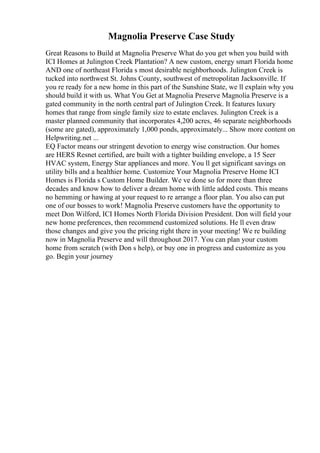 Magnolia Preserve Case Study
Great Reasons to Build at Magnolia Preserve What do you get when you build with
ICI Homes at Julington Creek Plantation? A new custom, energy smart Florida home
AND one of northeast Florida s most desirable neighborhoods. Julington Creek is
tucked into northwest St. Johns County, southwest of metropolitan Jacksonville. If
you re ready for a new home in this part of the Sunshine State, we ll explain why you
should build it with us. What You Get at Magnolia Preserve Magnolia Preserve is a
gated community in the north central part of Julington Creek. It features luxury
homes that range from single family size to estate enclaves. Julington Creek is a
master planned community that incorporates 4,200 acres, 46 separate neighborhoods
(some are gated), approximately 1,000 ponds, approximately... Show more content on
Helpwriting.net ...
EQ Factor means our stringent devotion to energy wise construction. Our homes
are HERS Resnet certified, are built with a tighter building envelope, a 15 Seer
HVAC system, Energy Star appliances and more. You ll get significant savings on
utility bills and a healthier home. Customize Your Magnolia Preserve Home ICI
Homes is Florida s Custom Home Builder. We ve done so for more than three
decades and know how to deliver a dream home with little added costs. This means
no hemming or hawing at your request to re arrange a floor plan. You also can put
one of our bosses to work! Magnolia Preserve customers have the opportunity to
meet Don Wilford, ICI Homes North Florida Division President. Don will field your
new home preferences, then recommend customized solutions. He ll even draw
those changes and give you the pricing right there in your meeting! We re building
now in Magnolia Preserve and will throughout 2017. You can plan your custom
home from scratch (with Don s help), or buy one in progress and customize as you
go. Begin your journey
 