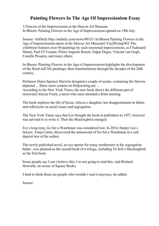 Painting Flowers In The Age Of Impressionism Essay
1.Flowers of the Impressionists at the Denver Art Museum
In Bloom: Painting Flowers in the Age of Impressionism opened on 19th July.
Source: ArtDaily http://artdaily.com/news/80121/ In Bloom Painting Flowers in the
Age of Impressionism opens at the Denver Art Museum#.VayZ0vmqrWE The
exhibition features over 60 paintings by such renowned impressionists, as Г‰douard
Manet, Paul CГ©zanne, Pierre Auguste Renoir, Edgar Degas, Vincent van Gogh,
Camille Pissarro, and many others.
In Bloom: Painting Flowers in the Age of Impressionism highlights the development
of the floral still life paintings, their transformation through the decades of the 20th
century.
Perfumer Dawn Spencer Hurwitz designed a couple of scents, containing the flowers
depicted ... Show more content on Helpwriting.net ...
According to the New York Times, the new book shows the different part of
renowned Atticus Finch, a racist who once attended a Klan meeting.
The book explores the life of Scout, Atticus s daughter, her disappointment in father,
and reflections on racial issues and segregation.
The New York Times says that Lee brought the book to publishers in 1957, however
was advised to re write it. Then the Mockingbird emerged.
For a long time, Go Set a Watchman was considered lost. In 2014, Harper Lee s
lawyer, Tonja Carter, discovered the manuscript of Go Set a Watchman in a safe
deposit box of the author.
The newly published novel, an eye opener for many northerners in the segregation
battle , was planned as the second book of a trilogy, including To Kill a Mockingbird
as the first book.
Some people say I can t believe this, I m not going to read this, said Richard
Howorth, an owner of Square Books.
I tend to think those are people who wouldn t read it anyways, he added.
Source:
 