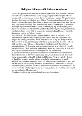 Religious Influences Of African Americans
Despite the ignorance and insensitivity of their oppressors, early African Americans
instilled in their children the values of honesty, integrity and treating their fellow
humans with compassion, an attitude that prevails in many modern African American
families. During the period of slavery, African Americans found strength and unity
through communal worship. In addition, African Americans, once freed from slavery,
were very active in forming their own churches, most of them Baptist or Methodist.
Although, my mother converted to Islam after marrying my father once he joined
the Nation of Islam, she educated her children about her religious background which
was Baptist. I rely on my faith to give me the inspiration I need to move forward...
Show more content on Helpwriting.net ...
The bible states that Christians are supposed to love and help each other at all
times so I find myself always helping people in need. Also, on the political end,
religion has strongly influenced which party I vote for. In my life, religion affects
the way I look at life, communicate with others, spend my time, and how I act. My
faith has shown me evidence of the resilience I ve had towards the inherited
oppression in my life. I am now more compassionate and have a lot more empathy
towards different ethnic and racial backgrounds which has allowed me to have more
humility and empathy in my social work practice and relationships.
In systems of oppression, power accrues to those who most closely approximates
the mythical norm in the US which include: male, white, heterosexual, financially
stable, young middle adult, able bodied, and Christian. Power is typically defined
as the ability to coerce another s behavior and also includes access to social,
political, and economic resources. Power can bring unequal distribution of tasks and
rewards such as starting salary, resources, such as time off for research or start up
funds/travel funds, research assistance, and service expectations. Unfortunately, I do
not know what it is to have power and quite frankly, I may not ever know because of
my race and cultural background.
One of the persistent and perennial challenges faced by African
 