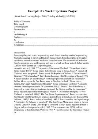 Example of a Work Experience Project
| Work Based Learning Project 2009| Training Methods| | | 9/2/2009|
Table of Contents
Title page1
Contents page2
Introduction....................................................................................................................................
7
methodology8
findings...........................................................................................................................................
12
conclusion......................................................................................................................................
References......................................................................................................................................
Introduction
I am compiling this report as part of my work based learning module as part of my
foundation degree in travel and tourism management. I must complete a project of
my choice around an area of weakness in the business. The area which I picked to
base by report on was staff training and was in which staff are trained. I also want to
... Show more content on Helpwriting.net ...
ns on the internet| 1998| * Tesco enters Taiwan and Thailand * Tesco launches its
Finest range| 1997| * Tesco opens its first Extra store in Pitsea, Essex * Launch of
Clubcard point per pound * Tesco enters the Republic of Ireland * Tesco Personal
Finance (TPF) is launched * Terry Leahy becomes Chief Executive of Tesco| 1996|
* Tesco launches 24 hour trading * First major price investment for customers *
Belfast Metro opens the first Tesco store in Northern Ireland * Tesco enters
Poland, the Czech Republic and Slovakia * Tesco introduces Customer Assistants
to make shopping even easier for customers| 1995| * Would I Buy It initiative is
launched to ensure that products are always of the highest quality for customers *
Tesco becomes the market leading food retailer * Tesco enters Hungary * Tesco
Clubcard is launched| 1994| * The first Tesco Express opens * Tesco becomes the
first retailer to offer customers a service commitment at the checkouts through One
in Front | 1993| * Tesco Value is launched| 1992| * Tesco launches its Organic range
* Computers for Schools is launched * The first Tesco Metro store opens at Covent
Garden, London * Every Little Helps is launched| 1991| * Tesco becomes Britain s
biggest independent petrol retailer| 1987| * Tesco announces a ВЈ500 million
programme to build another 29 stores| 1985| * Tesco becomes the first major retailer
to
 