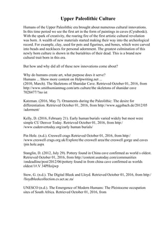 Upper Paleolithic Culture
Humans of the Upper Paleolithic era brought about numerous cultural innovations.
In this time period we see the first art in the form of paintings in caves (Cyraboski).
With the spark of creativity, the roaring fire of the first artistic cultural revolution
was born. A wealth of new materials started making their way into the archeological
record. For example, clay, used for pots and figurines, and bones, which were carved
into beads and necklaces for personal adornment. The greatest culmination of this
newly born culture is shown in the burialrites of their dead. This is a brand new
cultural trait born in this era.
But how and why did all of these new innovations come about?
Why do humans create art, what purpose does it serve?
Humans ... Show more content on Helpwriting.net ...
(2010, March). The Skeletons of Shanidar Cave. Retrieved October 01, 2016, from
http://www.smithsonianmag.com/arts culture/the skeletons of shanidar cave
7028477/?no ist
Katzman. (2016, May 7). Ornaments during the Paleolithic: The desire for
differentiation. Retrieved October 01, 2016, from http://www.aggsbach.de/2012/05
/adorment/
Kelly, D. (2016, February 21). Early human burials varied widely but most were
simple CU Denver Today. Retrieved October 01, 2016, from http:/
/www.cudenvertoday.org/early human burials/
Pin Hole. (n.d.). Creswell crags Retrieved October 01, 2016, from http:/
/www.creswell crags.org.uk/Explore/the creswell area/the creswell gorge and caves
/pin hole.aspx
Stanglin, D. (2012, July 29). Pottery found in China cave confirmed as world s oldest.
Retrieved October 01, 2016, from http://content.usatoday.com/communities
/ondeadline/post/2012/06/pottery found in from china cave confirmed as worlds
oldest/1#.V 34PHoijwp
Stow, G. (n.d.). The Digital Bleek and Lloyd. Retrieved October 01, 2016, from http:/
/lloydbleekcollection.cs.uct.ac.za/
UNESCO (n.d.). The Emergence of Modern Humans: The Pleistocene occupation
sites of South Africa. Retrieved October 01, 2016, from
 