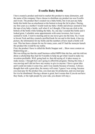 Evenflo Baby Bottle
I have created a product and tried to market this product to many distrusters, and
the name of the company I have choose to distribute my product too was Evenflo
and Avent. The product that I created was a baby bottle, but it not just any baby
bottle this bottle has an attachment at the bottom to keep the lid in place. During,
my first years as a mother I would wash my baby s bottle and always seemed to lose
the tops of my baby s bottle, well what if, as I thought, if the top can click to the
bottom of the bottle while holding the baby. So, one day I created this bottle and it
looked great, I schedule some appointments with some investors, but it never
seemed to work. I went to meeting and no one never gave me the time. So, I went
to Invent Teck and they created a profiled book for me and in this book, it has my
picture, the information for my bottle and the numbers of how much a bottle will
cost. This has been a dream for me for many years, and if I had the moneyto launch
this product this would be my reality.
First, the product I have is called the Bottle Snapper and ... Show more content on
Helpwriting.net ...
She was telling me that the small business called MIPO that she has, and she told me
about a scholarship they had for 8 months to help me get what I need to make my
invention profitable. Well, going back to, that old saying of, it takes money to
make money. I thought how am I going to afford the program. During this time, I
was moving and I did not have any money to give to anyone. I have a great idea
and I could not make it come true, and it was mainly because of money. I always
thought that with a great idea, the money will come. I guess I was wrong, because
you must pay for the product line, you must pay for production, and you must pay
for it to be distributed. Having a dream is great, but it seems that if you do not have
they funds, or the right people by your side, you dream will stay a
 