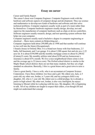 Essay on career
Career and Family Report
The career I chose was Computer Engineer. Computer Engineers work with the
hardware and software aspects of computer design and development. They use science
and mathematics to develop new kinds of hardware and software and also solve
technical problems. Computer engineers usually work as part of a team rather than
by themselves. Computer hardware engineers usually design, develop, test and
supervise the manufacture of computer hardware such as chips or device controllers.
Software engineers usually research, design, and test operating system software that
helps run your computer.
Computer engineers usually need a bachelor s degree in computer engineering or
electrical ... Show more content on Helpwriting.net ...
Computer engineers held about 299,000 jobs in 1998 and that number will continue
to rise well into the future (Occupational).
I found a house in Oxford, Ohio. It is a brand new house with four bedrooms, 2.5
baths, full basement, and 3 car garage. It is about 2,200 square feet and sits on a 1.22
acre lot. It is about $194,900 and the monthly mortgage comes to about $1,290.02
(Century21.com). My monthly utilities total about $199 and my homeowner s
insurance is about $19 a month. We live a nice neighborhood where crime is low
and the average age is 22 (move.com). The Oxford school district is similar to the
Maple Shade school district; there are not that many students, but they set a high
standard on education. Basically, I this is a great house and a great town to raise a
family.
I have a great family. I have a wife, who is an accountant at Computer Science
Corporation. I have three children: two boys and a girl. My oldest son, Jack, is 5
years old; my other son, Jordan, is 3 years old; and my youngest child is my
daughter, Jill, who is 1 year old. My oldest son is a child prodigy; he is already a
junior in high school. My other son, Jordan, is also very intelligent; he enjoys
listening to Mozart while he is playing with his toys. My daughter, Jill, is beginning
to talk. All of my children are taught to respect their elders, even though Jill and
might not understand that concept
 